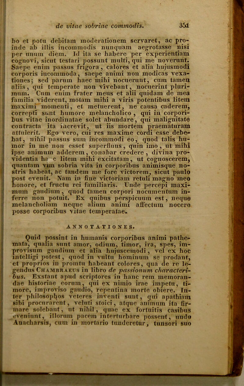 ho et potu debitam moderationem servaret, ac pro- inde ab illis incommodis nunquam aeg'rotasse nisi per nuuin diem* Id ita se habere per experientiam coguovi, sicut testari possunt multi, qui me noverunt. Saepe enim passus frigora , calores et alia hujusmodi corporis incommoda, saei>e animi non inodicas vexa- tiones; sed parmn haec mihi nocuerunt, cum tamen aliis, qui temperate non vivebant, nocuerint pluri- inum. Cum enim frater mens et alii quidam de mea familia viderent, motam mihi a viris potentibus litem maximi^momenti, et metuerent, ne causa caderem, correpti sunt humore melancholico , qui in corpori- bus vitae inordinatae solet abundare, qui malignitate contracta ita increvit, ut iis mortem praematuram attulerit. Ego vero, cui res maxime cordi esse debe- bat, nihil passus sum incommodi eo, quod talis hu- mor in me non esset superflmis, quin imo , ut mihi ipse animurn adderem, conabar credere, divina pro- videntia ha c litem mihi excitatain, ut cognoscerem, quantam vnn sobria vita in corporibus animisque no- stris habeat, ac tandem me fore victorein, sicut paulo post evenit. Nam in fine victoriam retuli mag-no meo honore, et fructn rei familiaris. Unde percepi maxi- mum gaudium, quod tamen corpori nocumentum in- ferre non potuit. Ex quibus perspicuum est, neque melancholiam neque aliuin animi affectum nocere posse corporilms vitae temperatae. ANNOTATIONES. Quid possint in humanis corporibus animi pathe- mata^ qualia sunt amor, odium, tiinor, ira, spes, ini- pro visum gaudium et alia hujuscemodi, vel ex hoc intelligi potest, quod in vultu hominum se prodant, et proprios in prointu habeant colores, qua tie re le- gendus Chambraeus in libro de passionum charactcri- bus. Exstant apud scriptores in hanc rem memoran- dae historiae eorum, qui ex niinio irae impetu, ti- inore, improviso gaudio, repentina inorte obiere. In- ter philosopfyos veteres inventi sunt, qui apathiam sibi procurarent, velufi stoici, atque animurn ita fir- inare solebant, ut nihil, quae ex fortuitis casibus eveninnt, illorum pacem interturbare possent, unde Auacharsis, cum in inortario tuuderetur, tunsori suo