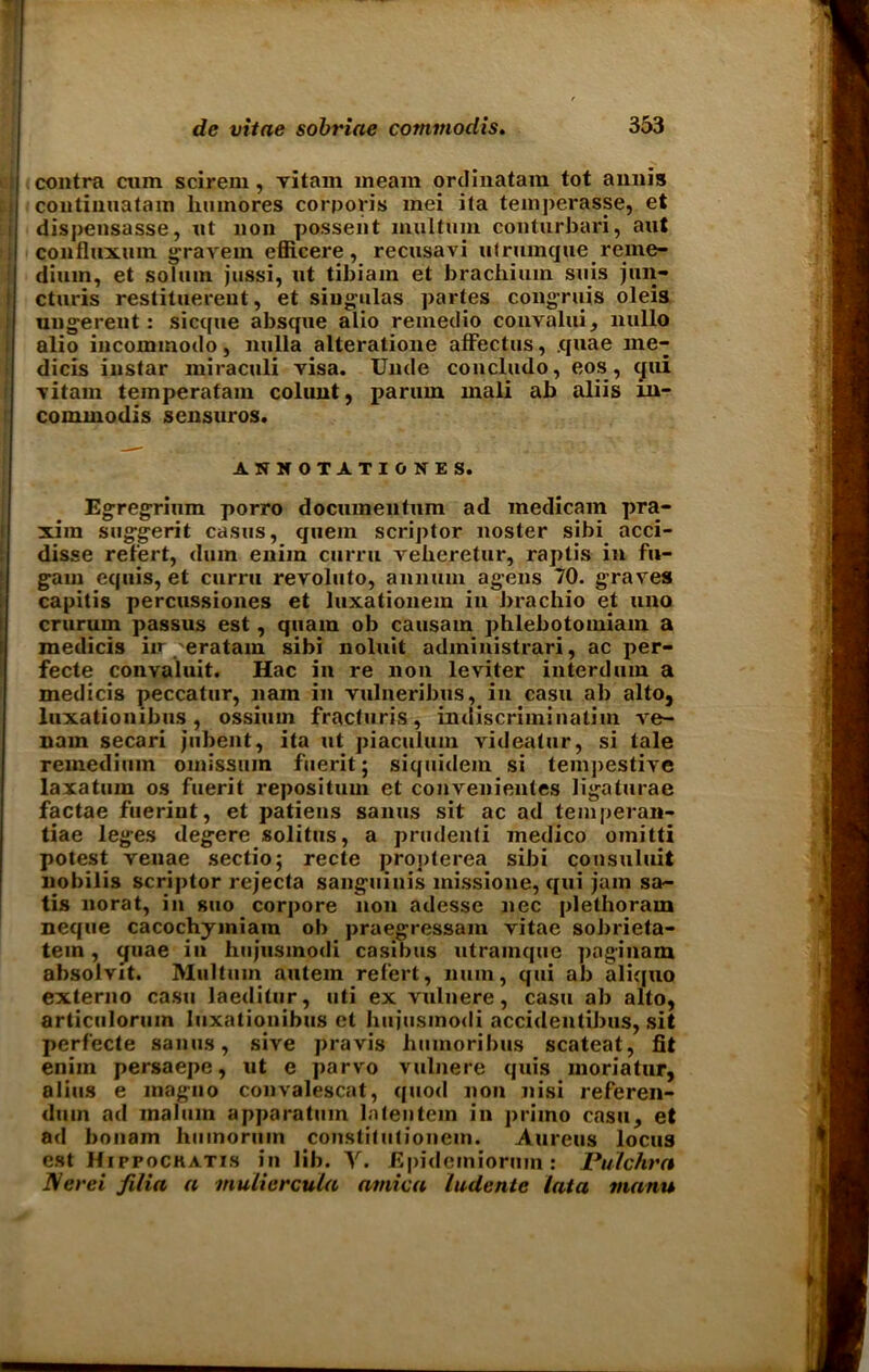 contra cum scirem, vitam meam ordinatam tot annis continuatain hmnores corporis mei ita temperasse, et dispensasse, ut non possent multum conturbari, aut confluxum gravein efficere, recusavi ulrumque reine- diuin, et solum jussi, ut tibiain et brachium suis jun- cturis restituerent, et siugulas partes congruis oleis ungerent: sicque absque alio remedio convalui, nullo alio incommodo, nulla alteratione alfectus, .quae me- dicis instar miraculi visa. Unde concludo, eos, qui vitain temperafam colunt, parum mali ab aliis m- commodis sensuros. ANHOTATIONES. Egregrium porro dociunentum ad medicam pra- xira suggerit casus, quern scriptor noster sibi acci- disse reiert, dum eniin curru veberetur, raptis in fu- gam equis, et curru revoluto, annum agens 70. graves capitis percussiones et luxationem in brachio et uno crurum passus est, quam ob causam phlebotomiam a medicis in 'eratam sibi noluit adininistrari, ac per- fecte convaluit. Hac in re non leviter interdum a medicis peccatur, nam in vulneribus, in casu ab alto, luxationibus , ossimn fracturis, indiscriminatim ve- nam secari jubent, ita ut piaculum videatur, si tale remedium omissiun fueritj siquidem si temjjestive laxatum os fuerit repositmn et convenientes ligaturae factae fuerint, et patiens sanus sit ac ad temperan- tiae leges degere solitus, a prudenti medico omitti potest venae sectio; recte proj)lerea sibi consuluit nobilis scriptor rejecta sanguinis missione, qui jam sa- tis norat, in suo corpore non adesse liec plethoram neque cacochymiam ob praegressam vitae sobrieta- tem, quae in hujusmodi casibus utramquc paginain absolvit. Multum autem refert, nuin, qui ab ali([uo externo casu laeditur, uti ex vulnere, casu ab alto, articulorum luxationibus et hujusmodi accidentibus, sit perfecte sanus, sive pravis liuinoribus scateat, fit enim persaepe, ut e parvo vulnere quis moriatur, alius e magno convalescat, quod non nisi referen- dum ad malum apparatum latentein in priino casu, et ad bonam hmnorum constitutioneui. Aureus locus est Hippochatis in lib. V. Epidemiormn: Pulchrn IVerei filia a mulicrcula arnica ludente lata manu