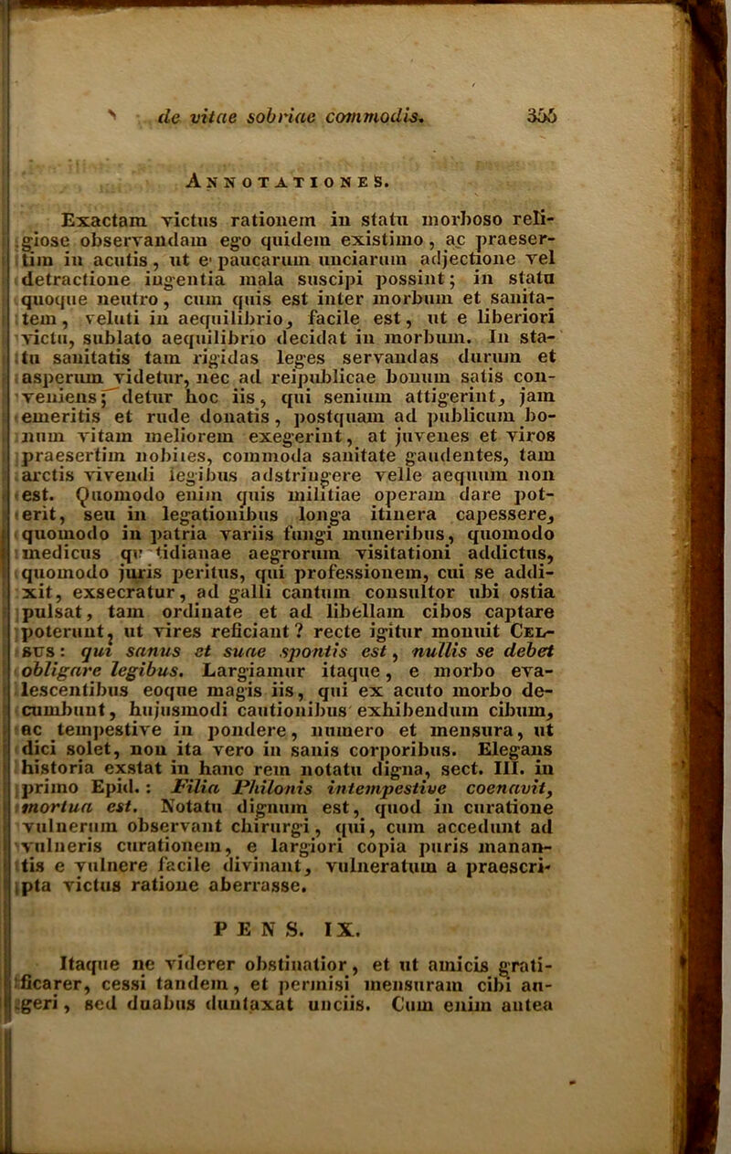 V AnnotationeS. Exactam rictus ratiouem in statai niorboso reli- I .giose obserrandam ego quidem existimo , ac praeser- tim in acutis, ut e- paucarum unciarum adjectione rel detractione ingentia mala suscipi possint; in statn : quoque neutro, cum quis est inter morbum et sanita- i tern, veluti in aequilibrioj facile est, ut e liberiori i rictu, sublato aequilibrio decidat in morbum. In sta- i tu sanitatis tarn rigidas leges serrandas durum et asperum videtur, nec ad reipublicae bonurn satis con- i' reniens; detur hoc iis, qui senium attigerint, jam : emeritis et rude donatis, postquam ad publicum bo- i num vitam meliorein exegerint, at juvenes et viros i praesertim nobiies, commoda sanitate gaudentes, tain ; arctis rivendi iegibus adstriugere velle aeqmun non t est. Quomodo enim cjuis militiae operam dare pot- i erit, seu in legatiombus longa itinera capessere^ quomodo in patria variis fungi muneribus, quomodo medicus qu tidianae aegrorum risitationi adilictus, quomodo juris peritus, qui professionem, cui se addi- xit, exsecratur, ad galli cantum consultor ubi ostia jl pulsat, tarn ordinate et ad libellam cibos captare poteruntj ut vires reficiant? recte igitur monuit Cen- sus : gut sanus et suae spontis est, nullis se debet obligare Iegibus. Largiamur itaque, e morbo era- f lescentibus eoque magis iis, qui ex acuto morbo de- cumbuut, hujusmodi cautionibus exhibendum ciburn, ec tempestive in pondere, nutnero et mensura, ut dici solet, non ita vero in sanis corporibus. Elegans historia exstat in hanc rem notatu digna, sect. III. in primo Epid.: JFilia Philonis intempestive coenavit, mortua est. Notatu digmun est, quod in curatione vulnerum observant chirurgi, qui, cum accedunt ad vulneris curationem, e largiori copia puris manan- itis e vulnere facile divinant, vulneratum a praescri* ipta rictus ratione aberrasse. PEN S. IX. 1 Itaque ne viderer obstiuatior, et ut amicis grati- 'flcarer, cessi tandem, et perinisi mensuram cibi an- geri, sed duabus duntaxat unciis. Cum enim autea
