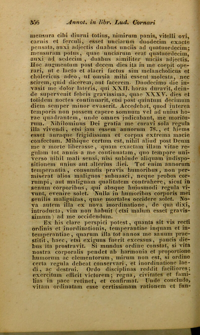 mensnra cibi diurni tolius, nimirum pain’s, vitelli cm, carnis et ferculi, esset uncianim duodecim exacte pensata, auxi adjectis duabus unciis ad quatuordecim; mensuram potus, quae unciarum erat quatuordecim, auxi ad sedecim , duabus similiter unciis adjectis. Hoc augmentum post decern dies ita in me coepit ope- rari, ut e laeto et alacri factus sim melancholicus et cholericus adeo , ut omuia mihi essent molesta, nec scirem, quid dicerem, aut facerem. Duodecimo die in- yasit me dolor lateris, qui XXII. horas duravit, dein- de superveuit febris gravissima, quae XXXY. dies et tolidem noctes continuant, etsi post cjuintum decimum diem semper minor evaserit. Accedebat, quod interea temporis non possem capere somnum yel ad unius ho- rae quadrahtem, unde omues judicabant, me raoritn- rum. Nihilominus Dei gratia me curavi sola regula ilia yivendi, etsi jam essein annonim 78., et hiems esset auraque frigidissima et corpus extrema macie confectuin. Mihique certum est, nihil aliucl post Denm me a morte liberasse, quam exactam illam yitae re- gulam tot annis a me continuatam, cfuo tempore uni- yerso nihil mali sensi, nisi subinde aliquam indispo- sitionem unius aut alterius diei. Tot eiiim annorum temperantia , consumtis pravis humoribus, non per- miserat alios malignos subnasci, neque probos cor- rumpi, ant malignam qualitatem contrahere, sicut in senum corporibns, qui absque hujusmodi regula yi- vunt, eyenire solet. Nulla in humoribns corporis mei senilis malignitas, cjuae mortales occidere solet. No- va autem ilia ex nova inordinatione, de qua dixi, introducta, vim non habuit (etsi malum esset gravis- gimuin) ad me occidendum. Ex his dare perspici potest, quanta sit vis redi ordinis et inordinationis, temperantiae incjuam et in- temperantiae, cjuarum ilia tot annos me sanum prae- stitit, haec, etsi exiguus fuerit excessus, paucis die- bus ita prostravit. Si mundus online constat, si vita nostra corporalis pendet ab harmonia et proportione humorum ac elementoruin, miruin non est, si online certa regula debeat conservari, et inordinatione lae- di, ac destrui. Ordo discijilinas reddit faciliores; exercitum efficit yictorem; regna, civitates et lami- lias in pace retinet, et confirmat. Uncle concludo, vitam ordinatam esse certissimam rationem et fun- ■■■