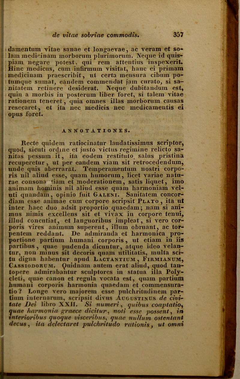 damentmn vitae saiiae et longaevae, ac veram et so- lam medicinam morborum plurimoruin. Neque id quis- piam negare potest, qui rem attentius inspexerit. Hinc medicos, cum infirmum visitat, hanc ei primam i medicinam praescribit, ut certa mensura cibuin po- tmnque sumat, eandem commendat jam curato, si sa- nitatem retinere desiderat. Neque dubitandum est, quin a morbis in posterum liber foret, si talem yitae rationem teneret, quia omnes illas inorborum causas resecaret, et ita nee medicis nec medicamentis ei opus foret. ANNOTATIONES. Recte quidem ratiocinatin' laudatissimus scriptor, quod, sicuti ordine et justo yictus reg’iinine relicto sa- nitas pessuin it, ita eodem restituto^ salus pristina recuperetur, ut per eandem viam sit retrocedendiun, unde quis aberrar&t. Teinperamentum nostri corpo- ris nil aliud esse, quam humorum, licet variae natu- rae consona tiain et moderationem, satis liquet, imo animam hominis nil aliud esse quam liarmoniam vei- uti quandam, opinio fiiit Galeni. Sanitatem concor- diani esse animae cum corpore scripsit Plato , ita ut inter haec duo adsit proportio quaedam; nam si ani- mus nimis excellens sit et vivax in corpore tenui, illud concutiat, et languoribus impleat, si vero cor- poris vires animum superent, ilium obruant? ac tor- pentein reddant. De admiranda et harmonica pro- portione partium hmnani corporis, ut etiam in iis partibus , quae ]>udenda dicuutur, atque ideo velan- tur, non minus sit decoris quam utilitatis, multa sci- tu digna habentnr apud Lactantium , Firmianum, Cassiodorum. Qnidnam autem erat aliud, quod tan- topere admirabantur sculptores in statua ilia Poly- cleti, quae canon et regula vocala est, quam partium huinani corporis harmonia quaedam et commensura- tio? Longe vero majorem esse pnlchritudinem par- tium internarum, scripsit divus Augustinus dc civi- tate JJei libro XXII. Si numeric qui bus coapiatio, quae harmonia graece dicitur, noli esse possent, in tnterionbus quoque visceribus, quae nullum ostcntant dec us, ita delectaret pulchritudo rationis, ut omni