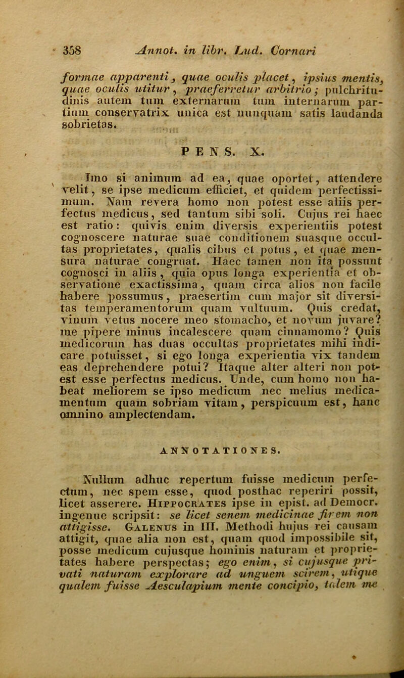 formac apparenti , quae ocuh's placet, ipsius mentis, quae oculis uiitur, praeferretur arbitrio; pulchritu- dinis autem turn externarum turn internaruin par- tium conservatrix uuica est mmquam satis laudanda sobrietas. PENS. X. lino si aniinum ad ea, quae oportet, attendere Telit, se ipse medicum efficiet, et quidem perfectissi- mum. Nam revera homo non potest esse aliis per- fectus medicus, sed tantum sibi soli. Cujus rei haec est ratio: quivis enim diversis experientiis potest cognoscere naturae suae conditionem suasque occul- tas proprietates, qualis ciJms et potus , et quae men- sura natiu'ae congruat. Haec tainen non ita possunt cognosci in aliis , quia opus longa experientia et ob- servatione exactissima, quam circa alios non facile habere possumus , praesertim cum major sit dirersi- tas temperainentorum quam vultuum. Quis credat, vinum vetus nocere meo stomacho, et novum juvare? me pipere minus incalescere quam ciunamomo? Quis medicorum has duas occultas proprietates mihi indi- care potuisset, si ego longa experientia yix tandem eas deprehendere potui? Itaque alter alteri non pot- est esse perfectus medicus. Unde, cum homo non ha- beat meliorem se ipso medicum nec melius medica- mentum quam sobriam ritam, perspicuum est, hanc omnino amplectendam. ANN OTATIONES. Nullum adhuc repertum fuisse medicum perfe- ctmn, nec spein esse, quod posthac reperiri possit, licet asserere. Hippocrates ipse in epist. ad Deinocr. ingenue scripsit: se licet senem medicinac fir cm non attigisse. Galenus in III. Methodi hujus rei can sain attigit, quae alia non est, quam quod impossible sit, posse medicum cujusque hominis naturam et proprie- tates habere perspectas; ego enim, si cujusque pri- vati naturam explorare ad unguent scirem, utique qualem fuisse desculapium mente concipio, iulcm me