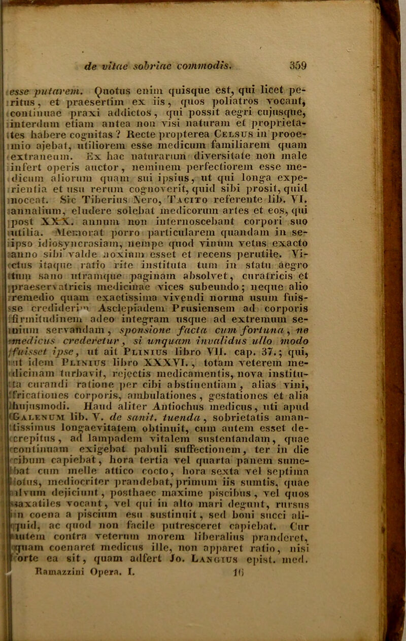 esse putavern. Quotus enim quisque est, qui licet pe- ritus, et praesertim ex iis, quos poliatros vocant, conlimiae praxi addictos, qui possit aegri cujusque, interdum etiam antea non visi naturam et proprieta- stes habere cognitas? Recte propterea Celsus in prooe- mio ajebat, utiliorem esse modicum familiarem quam extraneum. Ex hac naluranun diversitate non male infert open’s auctor, neminem perfectiorem esse me- idicum aliorum quam sui ipsius, ut qui longa expe- rienlia et usu renun cog’uovorit, quid sibi prosit, quid noccat. Sic Tiberius Nero, Tacito refereute lil). VI. annalium, eludere solebat medicorum aides et eos, qui post XXX. annum non internoscebant corpori suo utilia. Memorat ]>orro particularem quandam in se- ipso idiosyncrasiam, nempe quod yinum vetus exacto i anno sibi valde noxinm esset et recens perutile. Yi- ! ctus itaque ratio rite instituta turn in statu aegro itmn sano utramque pa gin am absolvet, curatricis et j praeserv atricis medicinae vices subeundo; neque alio j rremedio quam exactissima vivendi norma usum fuis- [{ sse credideri1 Asclepiadem Prusiensem ad corporis if ifirinitudinem adeo integrain usque ad extremum se- luium servandam, sponsione facta cum fovtuna, no imedicus crederetur, si unquam invalidus ullo viodo ifuissct ipse, ut ait Phnius libro VII. cap. 37.; qui, t ut idem Plinitjs libro XXXVI., totam veterem me- | dicinam turbavit, rejectis medicamentis, nova instilu- ;ta curandi ratioue per cibi abstiuentiam, alias vini, ii 'friraliones corporis, ambulationes , gestatioues et alia j Ihujusmodi. Hand aliter Antiochus medicus, uti apud t (&alekum lib. Y. de sanit. tuenda, sobrietatis aman- '< tissiinus longaevitatem obtinuit, cum autem esset de- i icrepitus, ad lampadem vitalem sustentandam, quae • rcontinuam exigebat pabuli sufFectionem, ter in die cibum capiebat, bora tertia vel quarta panem suine- Ibat cum melle attico cocto, bora sexta vel septima I llolus, inediocriter prandebat, primum iis sumtis, quae itilvum dejiciunt, postbaec maxiine piscibus , vel quos i'taxatiles vocant, vel qui in alto inari degunt, rursns mi coena a piscium esu sustinuit, sed boni succi ali- ' ‘quid, ac cfuod non facile putresceret capiebat. Cur niutein contra veteruin morem liberalius prandcret, quam coenaret medicus ille, non apjiaret ratio, nisi ; I ortc ea sit, quam adfert Jo. Langius epist. med. Ramazzini Opera. I. Pi