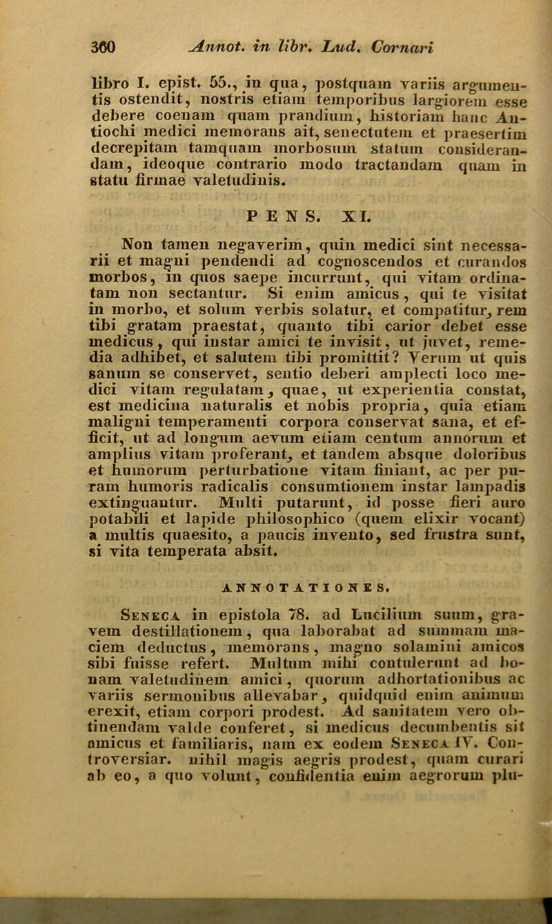 libro I. epist. 55., in qua, postquam variis argumeu- tis ostenclit, nostris etiam temporibus largiorein esse debere coeuam quarn prandium, historiam hanc An- tiochi medici memorans ait, senectutem et praesertim decrepitam tainquam morbosmn statuin consideran- dam, ideoque contrario modo tractandam quani in statu finnae valetudinis. PENS. XI. Non taraen negaverim, quin medici sint necessa- rii et magni pendendi ad cognoscendos et curandos morbos, m quos saepe incurrunt, qui vitam ordina- tam non sectantnr. Si eniin amicus, qui te yisitat in morbo, et solum verbis solatur, et compatitur, rem tibi gratam praestat, quanto tibi carior debet esse medicus, qui iustar amici te invisit, ut juvet, reme- dia adhibet, et salutein tibi promittit? Yeruin ut quis saniun se conservet, sentio deberi amplecti loco me- dici yitam regnlatam, quae, ut experientia constat, est medicina naturalis et nobis propria, quia etiam maligni temperamenti corpora conseryat sana, et ef- ficit, ut ad loug’um aevura etiam centum annorum et amplius vitam proferant, et tandem absque doloribus et humoruin perturbatione yitam finiant, ac per pu- ram humoris radicalis consumtionein instar lampadis extinguantur. Multi putarunt, id posse fieri auro potabili et lapide philosophico (quern elixir vocant) a multis quaesito, a paucis invento, sed frustra sunt, si vita temperata absit. ANNOTATION! S. Seneca in epistola 78. ad Lucilium suum, gra- vem destillationem, qua laborabat ad suminaiu ma- ciem deduct us, memorans, magno solamini amicos sibi fuisse refert. Multum mibi contuleruut ad bo- nam valetudinem amici, quorum adhortationibus ac variis sennonibus allevabar, quidquid eniin animum erexit, etiam corpori prodest. Ad sanitatem vero o!>- tinendam valde conferet, si medicus decuinbentis sit amicus et fainiliaris, nain ex eodem Seneca IV. Con- troversiar. nihil magis aegris prod est, quain curari ab eo, a quo volunt, confidentia enim aegrorum pin-