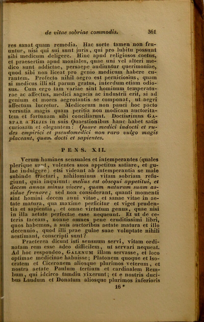 res sanat quam remedia. Hac sorte tainen non fru- untur, nisi qui sui sunt juris, qui pro lubitn possunt sibi medicum deligere. Hinc a pud religiosos coetus, et praesertim apud moniales, quae uni vel alteri me- dico sunt addictae, persaepe audiuntur querimoniae, quod sibi non liceat pro genio medicum habere cu- rantem. Prolecto nihil aegro est perniciosius, quam si medicus illi sit parum gratus, interdum etiam odio- sus. Cum ergo tarn variae sint hominum temperatu- rae ac affectus, medici sagacis ac industrii erif, si ad genium et mores aegrotantis se componat, ut aegri affectum lucretur. Medicorum non pauci hoc pacto versutia magis quam peritia non modicam auctorita- tein et fortunam sibi conciliarunt. Doctissimus Ga- spar a'HEJEs in suis Quaestionibus hanc liabet satis curiosam et elegantem : Quare medici indocti et ru- dcs empirici et pscudomedici non raro vulgo magis placeant, quam docti et sapientes. PENS. XII. Yerum homines sensuales et intemperantes (quales {(lerique sunt, volentes suos apj>etitus satiare, et gu- ae indulgere) etsi videant ab intemperantia se male subinde tractari ? nihiloininus vitam sobriam refu- giunt, quia inquiunt: melius est obsequi appetitui, et decern annos minus vivere, quam naturam suam as- sidue frenare ; sed non considerant, quanti momenti sint hoinini decern anni vitae, et sanae vitae in ae- tate matura, qua maxime perficitur et viget pruden- tia et sapientia , et oinne virtutuin genus, quae nisi in ilia aetate perfectae esse nequeunt. Et ut de ce- teris taceain, lionne omnes pene eruditissimi libri, quos habemus, a suis auctoribus aetate matura et illo decennio, quod illi ])rae gulae suae voluptate nihili aestimant, conscripti sunt? Praeterea dicunt isti sensuum servi, vitam ordi- natam rem esse adeo difficilem, ut servari nequeat. Ad hoc respondeo, Gaeenum illam servasse, et loco optiinae medicinae Iiabuisse; Platonem quoque et Iso- cratem et Ciceronem aliosque jilurimos veterum, et nostra aetate Paulum tertium et cardinalein Hem- bum, qui idcirco tamdiu vixerunt; ct e nostris duci- bus Lauduin et Donatum aliosque plurimos iuferioris 16 *