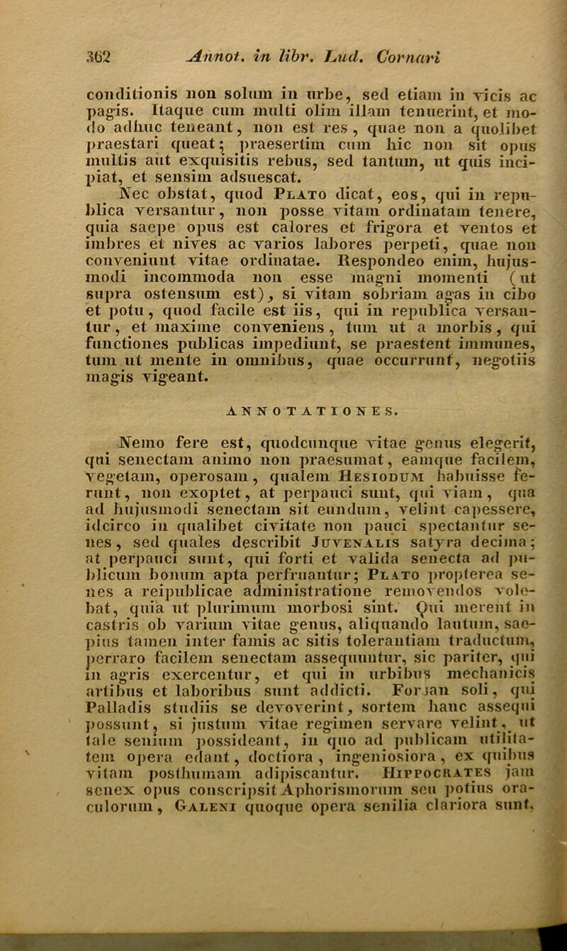 conditionis non solum in nrbe, sed etiam in vicis ac pagis. Itaqne cum multi olim illam tenuerint, et mo- do adhuc teneant, non est res, quae non a quolibet praestari queat; praesertim cum liic non sit opus multis aut exquisitis rebus, sed tantum, ut quis inci- piat, et sensim adsuescat. Nec obstat, quod Plato dicat, eos, qui in repn- blica versantur, non posse vitam ordinatam tenere, quia saepe opus est calores ct frigora et ventos et imbres et nives ac varios labores perpeti, quae non conveniunt vitae ordinatae. Respoiuleo enim, hujus- modi incommoda non esse magni momenti (ut supra ostensum est), si vitam sobriam a«as in cibo et potu, quod facile est iis, qui in republica versan- tur, et maxiine conveniens, turn ut a morbis, qui functiones publicas impediunt, se praestent immunes, turn ut niehte in omnibus, quae occurrunt, negotiis magis vigeant. ANNOTATION ES. Nemo fere est, quodcunque vitae genus elegerif, qui senectam animo non praesumat, eamque facilem, vegetam, operosam, qualem Hesiodum habuisse fe- runt, non exoplet, at perpauci sunt, qui viam, qua ad hujusmotli senectam sit eundum, velint cajxessere, idcirco in qualibet civitate non pauci spectantur se- nes, sed quales describit Juvenalis satyra decima; at perpauci sunt, cpii forti et valida senecta ad pu- blicum bonum apta perfruantur; Plato propterea se- nes a reipublicae administratione removendos vole- bat, quia ut plurimum morbosi sint. Qui merent in castris ob varium vitae genus, aliquando lautum, sac- ])ius tamen inter famis ac sitis tolerantiam traductum, jierraro facilem senectam assequuntur, sic pariter, qui m agris exercentur, et qui in urbibus mechanicis artibus et laboribus sunt addicti. Fonan soli, qui Palladis studiis se devoverint, sortem lianc assequi possuntj si justum vitae regimen servare velint, ut tale senium possideant, in quo ad publicam utilita- tem opera edant, doctiora , ingeniosiora, ex (fuilms vitam posthumam adipiscantur. IIirrociiATES jam senex opus conscrijisit Aphorismorum sen potius ora- culorum, Galeni quoque opera senilia clariora sunt.