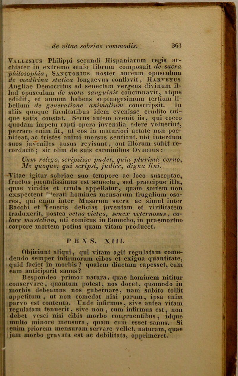 Yallesius Philippi secundi Ilispauiarum regis ar- chiater in extremo senio librum composuit de sacra philosophia, Sanctorius nosier aureum opusculum de medicina statica long-nevus conflayit, HARArEYUs Angliae Democritus ad seneclain verg-ens divinum il- lud opusculum de motu sanguinis concinnavit, atque edidit, et annum habens septuag-esimum tertimn li- belltuu de gencraiione aniinaiium conscripsit. In aliis quoque facnltatibus idem evenisse erudito cui- que satis constat. Secus autem eArenit iis, qui coeco quodaux impetu rapti opera juvenilia edere voluerint, perraro enim fit, ut eos in maturiori actale non poe- niteat, ac tristes animi morsus sentiant, ubi interdum suos juA'eniles ausus revisunt, aut illoruin subit re- cordatio; sic olim de suis carminibus Ovidius : Cum relego, scripsisse pudet, quia plurima cento. Me quoque, qui scripsi, judice, digna Uni. Vitae ig-itur sobriae suo tempore ac loco susceptae, fructus jucnndissimus est senecta, sed praecipue ilia, quae viridis et cruda appellatur, quam sortem non exspectent r'erati homines mensarum frugalium oso- res, qui ennn inter Musarum sacra ac simul inter Bacchi et Veneris delicias juventam et virilitatem traduxerit, postea veins vietus, seneec veternosus, co- lore mustelino, uti comicus inEunucho, in praemortuo corpore mortem potius quam vitam producet. PENS. XIII. Objiciunt aliqui, qui vitam agit regulatam come- dendo semper infirmoruin cibos et exig-ua quantitate, quid faciet in morbis? qualem diaetam capesset, cum earn anticipant sanus? Bespondeo primo: natura, quae hoininem nititur conservare, quantum potest, nos docet, quomodo in morbis debeamus nos gubernare, nam subito tollit aj)j)etitum , ut non comedat nisi paruin, ipsa enim parvo est contenta. Unde infirmus, sive antea vitam regulatam tenuerit, sive non, cum infirmus estj jion debet vesci nisi cibis morbo congruentibus, ldqtie multo minore inensura , quam cum esset sanus. Si enim priorein mensuram servare vellet, naturam, quae jam morbo gravata est ac debilitata, opprimeret.