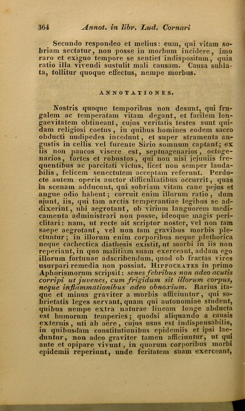 Secundo respondeo et melius: euin, qui vitam so- briam sectatur, non posse in morbum incidere, iino raro et exiguo tempore se sentiet indispositum, quia ratio ilia Yivendi sustulit mali causam. Causa subla- ta, tollitur quoque effectus, nempe morbus. ANNOTATIONS S. Nostris quoque teinporibus non desunt, qui frn- galem ac temperatam yitam degant, et facilem lon- gaevitatem obtineant, cujus veritatis testes sunt qui- dam religiosi coetus , in quibus homines eodem sacco obducti nudipedes incedunt, et super stramenta an- gustis in cellis yel furente Sirio somnum captant; ex lis non paucos yisere est, septuagenarios, octoge- narios, fortes et robustos, qui non nisi jejuuiis fre- quentibus ac parcitati yictus, licet non semper lauda- bilis, felicem senectutem acceptam referunt. Perdo- cte autem operis auctor difficuitatibus occurrit, quas in scenam adducunt, qui sobriam yitam cane pejus et angue odio habent; corruit euim illorum ratio, dum ajuntj iis, qui tarn arctis temperantiae legibus se ad- dixerint, ubi aegrotant, ob yirium languorem medi- camenta administrari non posse, ideoque magis peri- clitari: 11am, ut recte ait scriptor noster, vel non fam saepe aegrotant, yel non tarn grayibus morbis ple- ctuntur; in illorum enim corporibus neque ])letliorica neque cachectica diathesis existit, ut morbi in iis non reperiant, in quo inaliliam suain exerceant, addam ego illorum fortunae adscribendum, quod ob fractas vires usurpari remedia non possint. Hippockates in priino Ai)horismorum scripsit: senes febribus non ndeo acutis corripi ut juvenes, cum frigidum sit illorum corpus, neque inflammationibus adeo obnoocium. Rarius ita- que et minus grayiter a morbis afllciuntur, qui so- brietatis leges servant, qua in qui autonomiae student, quibus nempe extra naturae lineam longe abducta est humorum temperies; quodsi aliquamio a causis externis , uti ab aere, cujus usus est imlispensabilis, in quibusdam constitutionibus epidemiis et ipsi lae- duntur, non adeo graviter tamen afllciuntur, ut qui ante et opipare vivunt, in quorum corporibus morbi epideinii reperiunt, unde feritatem suam exerceant,