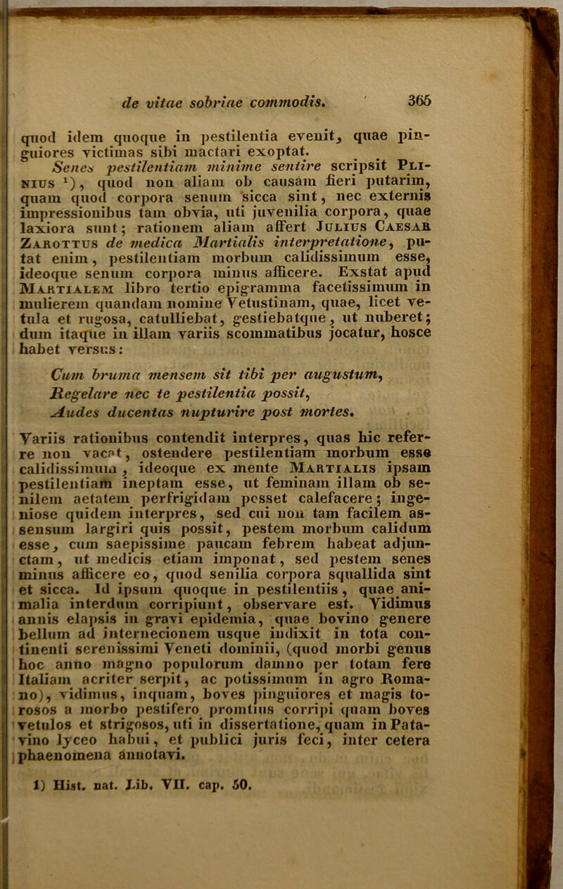 quod idem quoque in ])estilentia evenit, quae pin- guiores victimas sihi mactari exoptat. Senes pestilentiain miniine sentire scripsit Pli- Nius 1), quod non aliam ob causam fieri putarim, qnam quod corpora senum sicca sint, nec externis impressionibus tam obvia, uti juvenilia corpora, quae laxiora sunt; rationem aliam affert Julius Caesar Zarottus de medica Martialis interpretatione, pu- tat enim, pestilentiain morburn calidissimum esse, ideoqne senum cor]>ora minus afficere. Exstat a piul Marti a lem libro tertio epigramma facetissimum in mulierem quandam nomine Yetustinam, quae, licet ve- tula et rugosa, catulliebat, gestiebatque, ut nuberet; dam itaqiie in illam variis scommatibns jocatur, hosce habet versus: Cum bruma mensem sit tibi per augustum, Rcgelare nec te pestilentia possit, Glides du cent as nupturire post mortes. Yariis ratiouibus contendit interpres, quas hie refer- re non vacat, ostendere pestilentiam morburn esse calidissimum , ideoqne ex mente Martialis ipsain pestilentiam ineptain esse, ut feminam illam ob se- nilem aetatem perfrigidam posset calefacere; inge- niose quidem interpres, sed cui non tam facilem as- sensum largiri quis possit, pestem morburn calidum esse, cum saepissime paucain febrem habeat adjun- ctam, ut medicis etiam imponat, sed pestem senes minus aflicere eo, quod senilia corpora squallida sint et sicca. Id ipsuin quoque in pestilentiis , quae ani- malia interduin corripiunt, observare est. Yidimus annis elapsis in gravi epideinia, qnae bovino genere bellum ad internecionem usque indixit in tota con- tinent serenissiini Yeneti dominii, (quod morbi genus hoc anno magno populorum damno per totam fere Italiam acriter serpit, ac potissimum in agro Roma- no), vidimus, inquam, boves pinguiores et magis to- rosos a morbo pestifero promtius corripi quain boves vetulos et strigosos, uti in dissertatione, quam inPata- vino Ijceo habui, et publici juris feci, inter cetera phaenomena anuolavi. 1) Hist. nat. bib. VII. cap. 50.