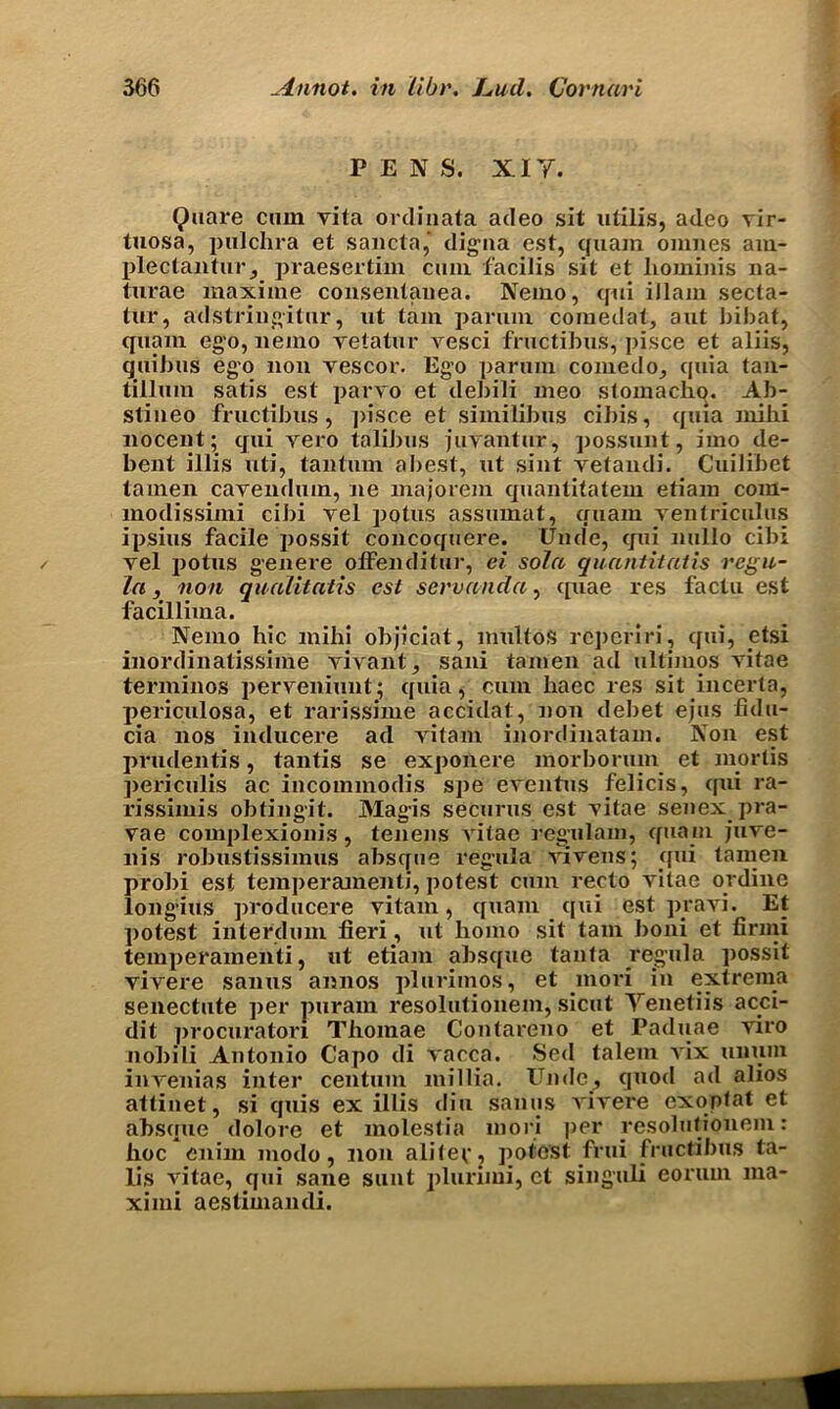 PENS. XIY. Quare cum vita ordinata adeo sit utilis, adeo vir- tuosa, pulchra et sancta,* digna cst, quam omnes am- plectantur, praesertim cum facilis sit et hominis na- turae maxime consentanea. Nemo, qui illam secta- tur, adstringitur, ut tain parum comedat, aut bibat, quam ego, nemo vetatur vesci fructibus, pisce et aliis, quibus ego non vescor. Ego parum comedo, quia tan- tillum satis est parvo et debili meo stomachn. Ab- slineo fructibus, pisce et similibus cibis, quia nxibi nocent; qui vero talibus juvantur, possunt, imo de- bent illis uti, tantum abest, ut sint vetandi. Cuilibet tamen cavendum, ne inajorem quantitatem etiam com- modissimi cibi vel potus assumat, quam ventriculus ipsius facile possit concoquere. Unde, qui nullo cibi vel potus genere offenditur, ei sola quantitatis regu- la, non qualitatis est servanda, quae res factu est facillima. Nemo hie mihi objiciat, multos reperiri, qui, etsi inordinalissime vivant, sani tamen ad ultimos vitae terminos perveniunt; quia, cum haec res sit incerta, periculosa, et rarissime accidat, non debet ejus fidu- cia nos inducere ad vitam inordinatam. Non est prudentis, tantis se exponere morboriun et mortis periculis ac incommodis spe eventus felicis, qui ra- rissimis obtingit. Magis securus est vitae senex pra- vae complexionis, tenens \ itae regulam, quam jnve- nis robustissimus absque regula vivens; qui tamen probi est temperamenti, potest cum recto vitae or dine longius producere vitam, quaiu qui est pravi. Et potest interdum fieri, ut homo sit tarn boni et firmi temperamenti, ut etiam absque tanta regula possit vivere sanus annos plurimos, et mori in extrema senectute per puram resolutionem, sicut Yenetiis acci- dit procuratori Thomae Contareno et Paduae viro nobili Antonio Capo di vacca. Sed talem vix unuin invenias inter centum millia. Unde, quod ad alios attinet, si quis ex illis diu sanus vivere exoptat et absque dolore et molestia mori ]>er resolutionem: hoc cnim modo, non aliter, potest frui fructibus ta- lis vitae, qui sane sunt plurimi, et singuli eorum ma- ximi aestimandi.