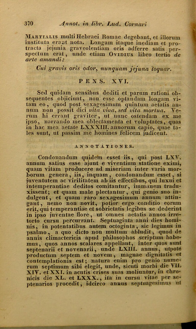 Martialis multiHebraei Romae degebant, et illorum instituta eraut nota. Longam itaque inediam et pro- tracta jejunia graveolentiam oris adferre satis per- spectum erat, unde etiam O vidius libro tertio de arte aviandi: Cui gravis oris odor, nunquam jejuna loquar. PENS. XVI. Sed quidain sensibus dediti et parum ralioni ob- sequentes objiciunt, non esse optandani longam vi- tam eo, quod post sexagesimuin quin turn aetatis an- num non possit dici vita viva, sed vita mortua. Ye- rum lii errant graviter, ut nunc ostendam ex me ipso, narrando mea oblectamenta et voluptates, quas in hac mea aetate LXXXIII. annorum capio, quae ta- les sunt, ut passim me homines felicem judicent. ANN OTATIONES. Condonandum quidem esset iis, qui post LXV. annum, satius esse ajunt e viventium statione eximi, quam vitam producere ad miseriam inter varia mor- horum genera, iis, inquam, condonandum esset, si iuventutem ac yirilitatem ab iis effectibus, qui luxui et intemperantiae deditos comitantur, immauem tradu- xissent; et quam male plectantur, qui genio suo in- dulgent, et quam raro sexag-esimum annum attin- gant, nemo non noyit, potior ergo conditio eorum erit, qui temperantiae et sobrietatis legibus se dederint in ipso juventae floi'e, ut omnes aetatis anuos irre- torto ciirsu percurrant. Septuaginta anni dies hojni- nis, in potentatibus autem octoginta, sic legimus in psalino, a quo dicto non mnltum abludit, quod de annis climactericis apud philosophos scriptum habe- mns, quos annos scalares appellant, inter quos sunt septenarii et novenarii, unde LXIII. annus ? utpote productum septem et novem, inagnae dignitatis et contemplationis est; natura enim pro genio nume- ruin septimum sibi elegit, unde, sicuti morbi die VII. XIV. et XXI. in acutis crises suas moliuntur, in chro- nicis die XL. et LXXX., ita in cursu vitae per se- ptenarios procedit, idcirco annus septuagesimus ut