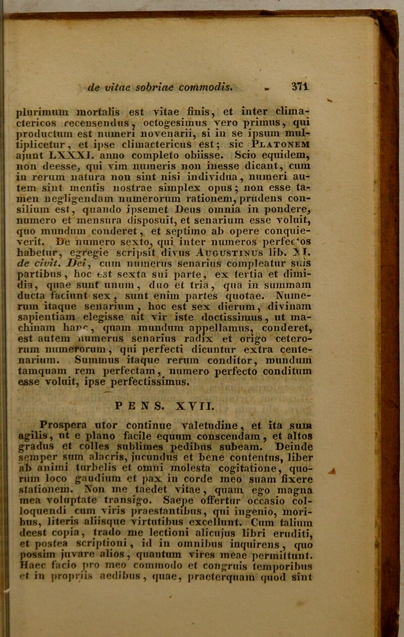 plnrimum mortalis est vitae finis, et inter clima- ctericos recensendus ? octogesimus vero primus, qni productum est miuien novenarii, si in se ipsum mul- tiplicetur, et ipse climactericus est; sic Platonem ajunt LXXXI. anno completo obiisse. Scio equidem, non deesse, qni vim nuineris non inesse dicant, cum in rerum natura non sint nisi individna, numeri au- tem sint mentis nostrae simplex opus; non esse ta- men negligendam numerorum rationem, prudens con- silium est, quarnlo ipsemet Dens omnia in pondere, numero et inensura disposuit, et senarium esse voluit, quo mundum conderet, et septimo ab opere conquie- verit. Be numero sexto, qui inter muneros perfects habetur, egregie scripsit divus Augustixus lib. ST. de civii. Dei, cum numerus senarius compleatur suis partibus, hoc tst sexta sui parte, ex tertia et dimi- dia, quae sunt unuin, duo et tria, qua in suinmam ducta faciunt sex, sunt enim partes quotae. Nume- nnn itaque senarium ? hoc est sex dierum, divinam sapientiam elegisse ait vir iste doctissimus, lit ma- chinara hare, quam mundum appellamus, conderet, est autem numerus senarius radix et origo cetero- rnm numerorum, qui perfecti dicuntur extra cente- nariuin. Summus itaque rerum conditor, mundum tamquam rem perfectam, numero perfecto conditum esse voluit, ipse perfeclissimus. PENS. XYII. Prospera utor continue valetudine, et ita sum agilis, ut e piano facile equum conscendam, et altos gradus et colies sublimes pedibus subeam. Deinde semper sum alacris, jucundus et bene contentus, liber ab animi turbelis et omni molesta cogitatione, quo- rum loco gaudium et pax in corde meo suain fixere stationem. Non me taedet vitae, quam ego magna rnea voluptate transigo. Saejie offertur occasio col- loquendi cuin viris praestantibus, qui ingenio, mori- bus, literis aliisque virtutibus excellunt. Cum talium deest copia, Irado me lectioni alicujus libri eruditi, et postea scriptioni, id in omnibus inquirens, cpio possim juvare alios, quantum vires meae permittunt. Haec facio pro meo coinmodo et congruis tcmporibus rt in propriis aedibus, quae, praeterquam quod sint