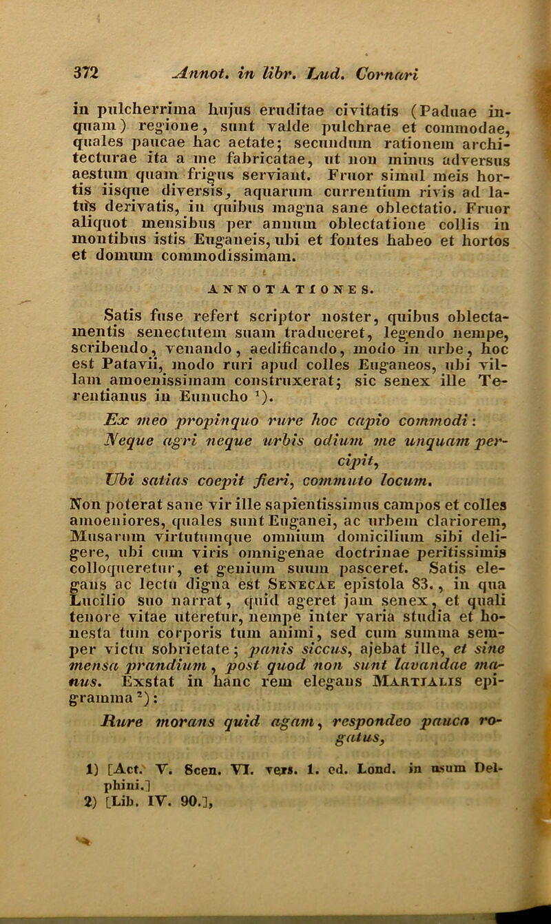 in pulcherriina hujus eruditae civitatis (Paduae in- quam) regione, sunt yalde pulchrae et commodae, quales paucae hac aetate; secundum rationem archi- tecturae ita a me fabricatae, ut non minus adversus aestnm quam frigus seryiant. Fruor simul meis hor- tis iisque diyersis, aquarum currentium rivis ad la- tits deriyatis, in quibus magna sane oblectatio. Fruor aliquot mensibus per annum oblectatione collis in montibus istis Euganeis, ubi et fontes habeo et hortos et doiniun commodissimam. ANNOTATIONS S. Satis fuse refert scriptor noster, quibus oblecta- mentis senectutem suain traduceret, legendo nempe, sci'ibendo, yeuando, aedificando, modo in urbe, hoc est Patavii, modo ruri apud colies Euganeos, ubi yil- lam amoenissimam construxerat; sic senex ille Te- rentianus in Eunucho J). Ex meo propin quo rure hoc capio commodi: Neque agri neque urbis odium me unquam per- cipit, Ubi satins coepit fieri, commuto locum. Non poterat sane yir ille sapientissimus campos et colles amoeniores, quales suntEuganei, ac urbem clariorem, Musarum yirtutumque omnium domicilium sibi deli- gere, ubi cum yiris oinnigenae doctrinae peritissimis colloqueretur, et geniuin sumn pasceret. Satis ele- gans ac leclu digna est Senecae epistola 83., in qua Lucilio suo narrat, quid ageret jam senex, et quali tenore yitae uteretur, nempe inter yaria studia et ho- nesta turn corporis turn animi, sed cum suinma sem- per victu sobrietate; pants siccus, ajebat ille, et sine mensa prandium, post quod non sunt lavandae map nus. Exstat in banc rein elegaus Martjalis epi- gramma1 2): Rure morans quid again, respondeo pauca ro- gatus, 1) [Act. V. Seen. VI. Tejs. 1. ed. Lond. in usum Del- phi ni.] 2) [Lib. IV. 90.],