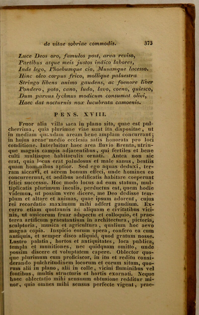 Luce Deos oro, famulos post, arva reviso, Partibus atque meis justos indico tab ores, Inde lego, Phoebumque c/o, Musamque lacesso. Hinc oleo corpus frico, mollique palaestra Stringo libens animo gaudens, «c foenore liber Pondero, jwto, cano, ludo, lavo, coeno, quiesco, hum parvus lychnus modicum consumat oUvi, Haec dat nocturnis nooc lucubrata camoenis. PENS. XYIII. Frnor alia villa mea in piano sita, quae est pul- cherrima, quia plurim'ae viae sunt ita dispositae, nt in mediam quandam aream bene amplam concurrant 5 in hujus areae medio ecclesia satis honorata pro loci conditione. Interluitur haec area fluvio Brenta, utrin- que magnis cainpis adjacentibus, qui fertiles et bene culti multisque habitaculis ornati. Antea non sic erat, quia Jocus erat paludosus et male sanus, bestiis quam homuiibus aptior. Sed ego aquas deduxi, ter- rain siccavi, et aerem bonum effeci, unde homines eo concurrerunt, et aedibus aedificatis habitare coeperunt felici successu. Hoc modo locus ad eum statum, mul- tiplicatis plurimuin incolis, perductus est, quern hodie videinus, ut possiin rere dicere, me Deo dedisse tem- plum et altare et animas, quae ipsuin adorent, cujus rei recordatio maximum mihi adfert gaudiiun. Ex- curro etiam quota unis ad aliquam e civitatibus vici- nis, ut amicorum fruar adspectu et colloquio, et prae- terea artifiemn praestantium in architectura, pictoria^ sculptoria, musica et agricultura , qualium hoc aevo inagna copia. Inspicio eoruin opera, confero ea enm antiquis, et semper disco aliquid, quod gratum nosse. Lustro palatia, hortos et antiquitates, loca publica, templa et munitiones, nec quidquam omitto, unde possim discere et yoluptatem capere. Oblector quo- que plurimuin cum proficiscor, in itu et reditu consi- derando pulchritudinem locorum et eoruin situin, quo- rum alii in piano, alii in colle, vicini fluininibus vel fontibus, multis structuris et hortis exornati. Neque haec oblectatio mihi sensuum obtusione redditur mi- nor, quia omnes mihi sensus perfecte vigent, prae-
