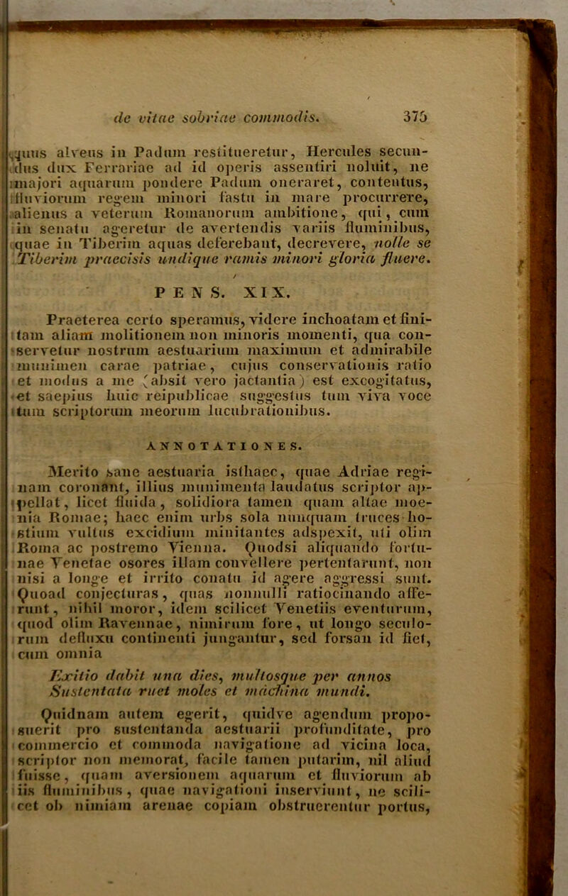 i ,^mis alveus in Pad am restitueretur, Hercules secun- dus dux Ferrariae ad id operis assentiri lioluit, lie nnajori aquarum pondepe Padum oneraret, conteutus, i titiuviorum regem ininori fastu in mare procurrere, alienus a veterum Romanoruin ambitione, qui, cum [ in senatu ageretur de avertendis variis liuminibus, quae in Tiberim aquas deferebant, decrevere, nolle se F Tiberim praccisis undigue ramis minori gloria flucre. PENS. XIX. Praeterea certo speramu's, videre inchoatam et fini- tam aliam molitionem non minoris momenti, qua con- serve tur nostrum aestuarimn maximum et admirabile munimen carae patriae, cujus conservationis ratio et modus a me (absit vero jactantia) est excogitates, i et saepius huic reipublicae suggest us turn viva voce turn scriptorum meoriim lucubrationibus. ANNOTATIOKES. 3Ierito sane aestuaria isthacc, quae Adriae rcgi- nam coronant, illius munimeiitq laudatus scriptor ap- fieilat, licet fluida, solidiora tamen quam altae moe- nia Romae; haec eniin urbs sola nunquam truces ho- stium vultus excidium miuitantes adspexit, uti oliin Roma ac postremo Vienna. Ouodsi aliquando fortu- nae Yenetae osores illain couvellere ])ertenfarunt, non nisi a longe et irrito conatu id agere aggressi sunt. Quoad conjectures, quas jionnulli ratiocinando alFe- runt, nihil moror, idem scilicet Yeneliis eventurum, quod olim Ravennae, nimirum lore, ut longo seculo- rum delluxu continenli juugantur, scd forsan id fiet, cum omnia Ejcilio dabit ana dies, mullosgue per annos Suslcntata met moles et mdchina viundi. Quidnam aiitem egerit, quidve agendum propo- suerit pro sustentanda aestuarii profundi late, pro commercio et rommoda navigatione ad vicina loca, scriptor non memorat, facile tamen putariin, nil aliud fuissc, quam aversionem aquarum et fluviorum ab iis flumiiiibus, quae navigationi inserviunt, ne scili- cet oh niiniam arenae copiam obstruerentur portus,