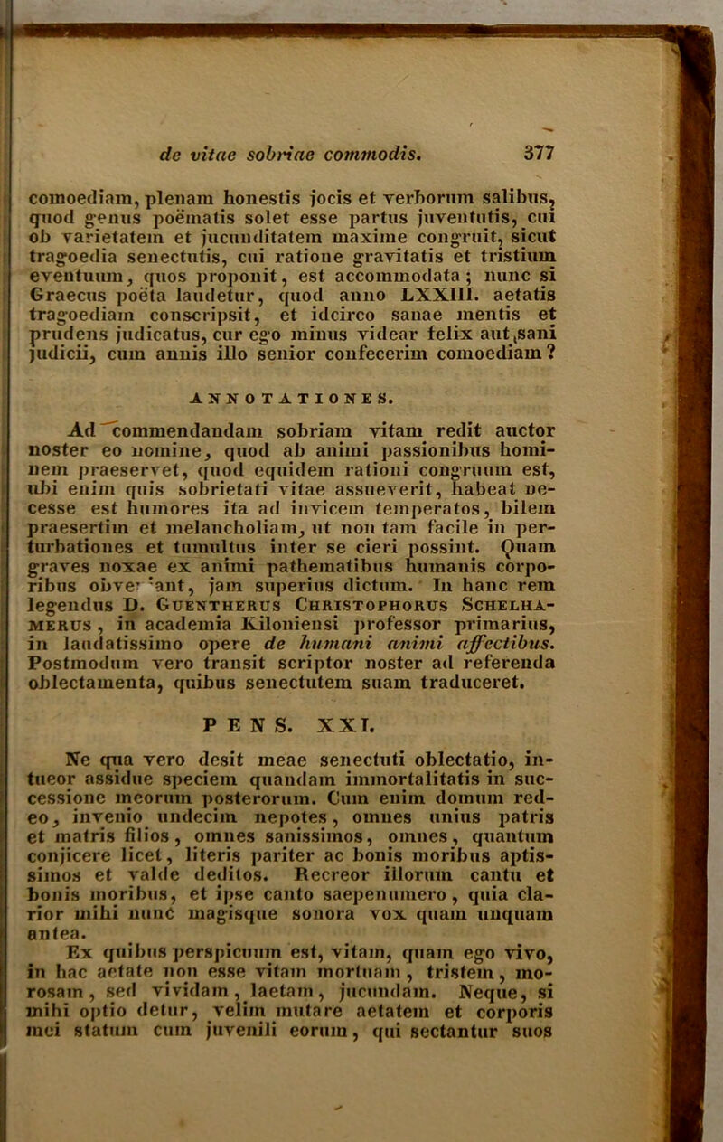 comoediam, plenam honestis jocis et verborum salibus? quod genus poematis solet esse partus juVenturis, ciu ob varietatein et jucunditatem maxiine congruit, sicut tragoedia senectutis, cui ratione grayitatis et tristium eveutuum, cjuos proponit, est accommodata ; nunc si Graecus poeta laudetur, quod anno LXXIII. aetatis tragoediain conscripsit, et idcirco sanae mentis et prudens judicatus, cur ego minus videar felix aut,sani judicii, cum annis illo senior confecerim comoediam ? ANNOTATIONES. Ad commendandam sobriam vitam redit auctor noster eo nomine, quod ab aniini passionibus homi- nein praeservet, quod equidem rationi congruum est, ubi enim quis sobrietati vitae assueverit, habeat ne- cesse est liumores ita ad invicem temperatos, bilem praesertim et melancholiam, ut non tarn facile in per- turbationes et tuiuultus inter se cieri possint. 9uam graves noxae ex aniini patheinatibus humanis corpo- ribus obve^ :ant, jam superius dictum. In hanc rein legendus D. Guentherus Christophorus aSchelha- merus , in academia Kiloniensi jirofessor primarius, in laudatissimo opere de hutnani aniini affcctibus. Postmodum vero transit scriptor noster ad referenda oblectamenta, quibus senectutem suam traduceret. PENS. XXI. Ne qua vero desit meae senectuti oblectatio, in- tueor assidue speciem quandain immortalitatis in suc- cessione ineorum posterorum. Cum enim doimun red- eo, invenio undecim nepotes, omnes unius patris et matris filios, omnes sanissimos, omnes, quantum conjicere licet, literis pariter ac bonis moribus aptis- simos et valde deditos. Recreor illorum cantu et bonis moribus, et ipse canto saepenumero , quia cla- rior inihi nunc magisque sonora vox quain unquam antea. Ex quibus perspicuum est, vitam, quain ego vivo, in hac aetate non esse vitam mortuain , tristem, mo- rosain , sed vividam , laetain , jucundain. Neque, si mihi o|)tio detur, veliin mutare aetatein et corporis mci statum cum juvenili eoruin, qui sectantur suos