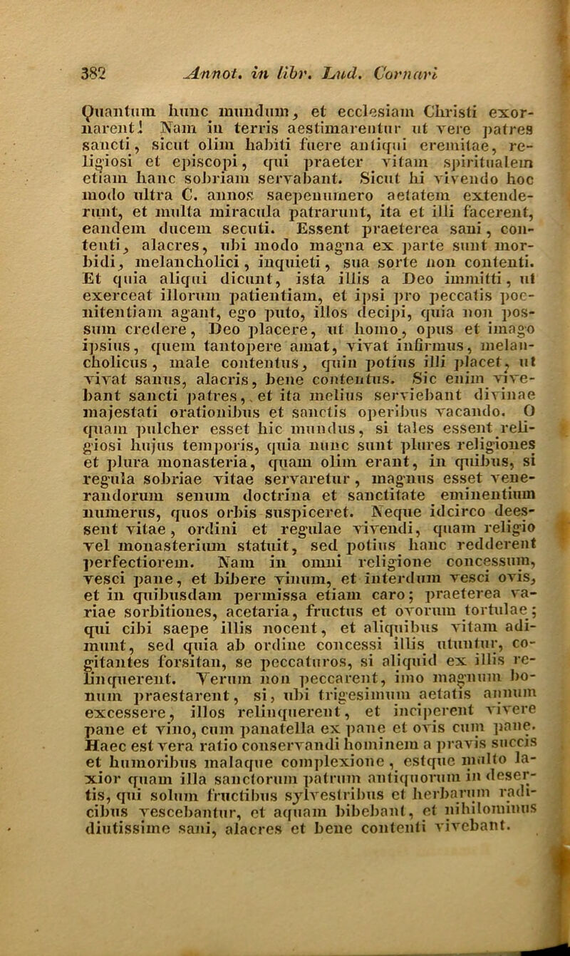 i Quantum hunc mundum, el ecclesiam Christi exor- narenti Nam in terris aestimarentur ut ye re patres sancti, sicut olim habili fuere anliqui eremilae, re- ligiosi el episcopi, qui praeter vitam spiritualein etiani banc sobriam servabant. Sicnt lii vivendo hoc modo ultra C. annos saepenumero aetatem extende- runt, et multa miracula patrarunt, ita el i111 facerent, eandem ducem secuti. Essent praeterea sani, con- tent^ alacres, ubi modo magma ex parte sunt mor- bidi, melancholici, inquieti, sua sorte non contenti. Et quia aliqtii dicunt, ista illis a Deo immitti, ul exerceat illoruin patientiam, et ipsi pro peccatis poe- nitentiam agant, ego puto, illos clecipi, quia non pos- sum credere, Deo placere, ut homo, opus et imago ipsius, quern tantopere amat, yiyat infirmus, melan- cbolicus , male contentus, quin potius illi placet? ut yiyat sanus, alacris, bene contentus. Sic enim viye- bant sancti patres,, et ita melius seryiebant divinae majestati oralionibus et sanctis operibus yacando. O quam pulcher esset hie round us, si tales essent reli- giosi hujus temporis, quia nunc sunt plures religiones et plura monasteria, quam olim erant, in quibus, si regula sobriae yitae servaretur, magiins esset vene- randorum senuro doctrina et sanctitate eminentium numerus, quos orbis suspiceret. Neque idcirco dees- sent yitae, ordini et regulae vivendi, quam religio vel monasterium statuit, sed potius banc redderent ])erfectiorem. Nam in omni rcligione concessum, yesci pane, et bibere yinum, et intend uni vesci oA’is, et in quibusdam permissa etiani caro; praeterea va- riae sorbitioues, acetaria, fructus et oyorum tortulae; qui cibi saepe illis nocent, et aliquibus yitam adi- munt, sed quia ab ordine concessi illis utuntur, co- gitantes forsitan, se peccaturos, si aliquid ex illis re- linquerent. Yerum non peccarent, imo magnum bo- num praestarent, si, ubi trig’esimum aetatis annum excessere, illos relinquerent, et inciperent viyere pane et yino, cum panatella ex pane et oyis cum pane. Haec est yera ratio conseryandi bominem a pravis succis et humoribus malaque complexione, estque mnlto la- xior quam ilia sanctorum patrum antiquorum in deser- tis, qui solum fructibus sylyestribus et berbaruin radi- cibus yescebantur, et aquam bibebant, et nihilonnnns diutissime sani, alacres et bene contenti yivebant.