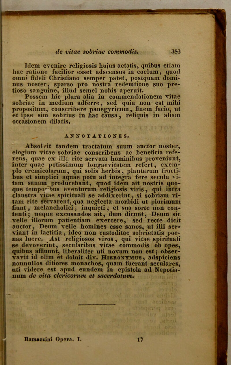 Idem evenire religiosis hujus aetatis, quibus etiam Jiac ratione facilior esset adscensus in coelum, quod omni fideli Christiano semper i>atet, postguam dorni- nus noster? sparso pro nostra redemtione suo pre- tioso sanguine, illud seinel nobis aperuit. Possein hie plura alia in commendationem vitae sobriae in medium adferre, sed quia non estinihi propositum, couscribere panegyricuin, finem facio, ut et ipse sim sobrius in hac causa, reliquis in aliam occasionem dilatis. AK50TATI0KES. Absolyit tandem tractatum suum auctor noster, elogium vitae sobriae conscribens ac beneficia refe- rens, quae ex ilia rite servata hominibus proveniunt, inter quae potissimum longaevitatem refert, exein- ulo eremicolaruin, qui solis herbis, plantarum fructi- bus et simplici aquae potu ad integra fere secula vi- tain sanam producebant, quod idem ait nostris quo- que tempo’-;bus eventurum religiosis viris, qui intra claustra vitae spirituali se addixerint , si sobriam vi- tam rite servarent, qua neg’lecta morbidi ut plnrimum hunt, melancholici, inquieti, et sua sorte non con- tenti; neque excusandos ait, dum dicurit, Deiun sic velle illorum patientiam exercere, sed recte dicit auctor^ Deum velle homines esse sanos, ut illi ser- viant in laetitia, ideo non custoditae sobrietatis poe- nas luere. Ast religiosos viros, qui vitae spirituali se devoverint, secularibus vitae commodis ob opes, quibuS' afHuunt, liberaliter uti novum non est; obser- vavit id olim et doluit div. Hiekontmus, adspiciens nonnullos ditiores inonachos, quam fuerant seculares, uti videre est apud eundem in epistola ad Nepotia- num de vita clericorum et sacerdotum. Ramazxini Opera. I. 17