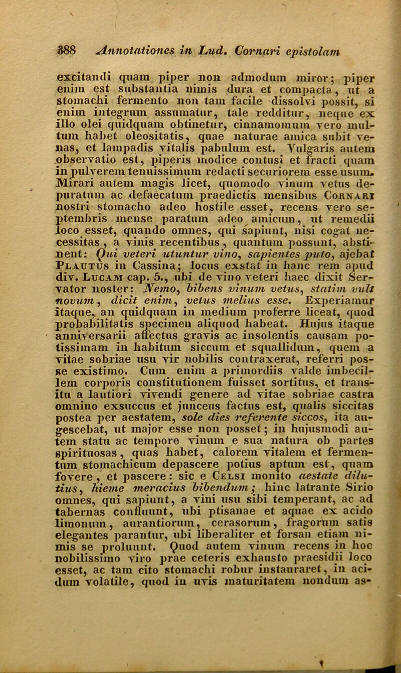 excitandi quam piper non admodum jniror; piper enirn est substantia nimis dura et compacts, ut a stomachi fermento non tam facile dissolvi possit, si enim integrum assumatur, tale redditur, neque ex illo olei quidquam obtinetur, cinnamomuin vero mul- tum habet oleositatis? quae naturae arnica subit ve- nas, et lampadis vitalis pabulum est. Vulgaris auteiu observatio est, piperis modice contusi et fracti quain in pulverem tenuissimum redacti securioreiu esse usuin. Mirari autem magis licet, quomodo vinum vetus de- puratum ac defaecatuin praedictis mensibus Cokkari nostri stomacho adeo hostile esset, recens vero se- ptembris mense paratum adeo amicum, ut remedii loco esset, quando omnes, qui sapiunt, nisi cogat ne- cessitas , a yinis recentibus , quantum possunt, absti- nent: Qui veteri utuntur vino, sapientes puto, ajebat Plautus in Cassina; locus exstat in banc rein apud div. Lucam cap. 5., ubi de yiuo yeteri haec dixit Ser- vator noster: Nemo, bibens vinum veins, statim vuit novum, dicit enim, veins melius esse. Experiamur itaque, an cjuidquam in medium proferre liceat, quod probabilitatis specimen aliquod habeat. Hujus itaque anniyersarii affectus gravis ac iusolentis causam jio- tissimam in habitum siccum et squallidum, quern a vitae sobriae usu vir nobilis contraxerat, referri pos- ge existimo. Cum enim a primordiis valde iinbecil- lem corporis constitutionem fuisset sortitus, et trans- itu a lautiori yiyendi genere ad vitae sobriae castra omniuo exsuccus et junceus factus est, qualis siccitas postea per aestatem, sole dies rcferente siccos, ita au- gescebat, ut major esse non posset; in hujusmodi au- tem statu ac tempore vinum e sua natura ob partes gpirituosas, quas habet, caloi’em vitalem et fermen- tum stomachicum depascere potius apturn est, quam fovere, et pascere: sic e Celsi momto aestate dilu- tius, hieme merncius bibendum; hinc latrante Sirio omnes, qui sapiunt, a vini usu sibi temperant, ac ad tabernas confluunt, ubi ptisanae et aquae ex acido limonum, aurantiorum, cerasorum, fragor'uin satis elegantes parantur, ubi liberaliter et forsan etiarn ni- mis se proluunt. Quod autem vinum recens in hoc nobilissimo viro prae ceteris exhausto praesidii loco esset, ac tam cito stomachi robur instauraret, in aci- dum volatile, quod in uvis maturitatem nondum as-