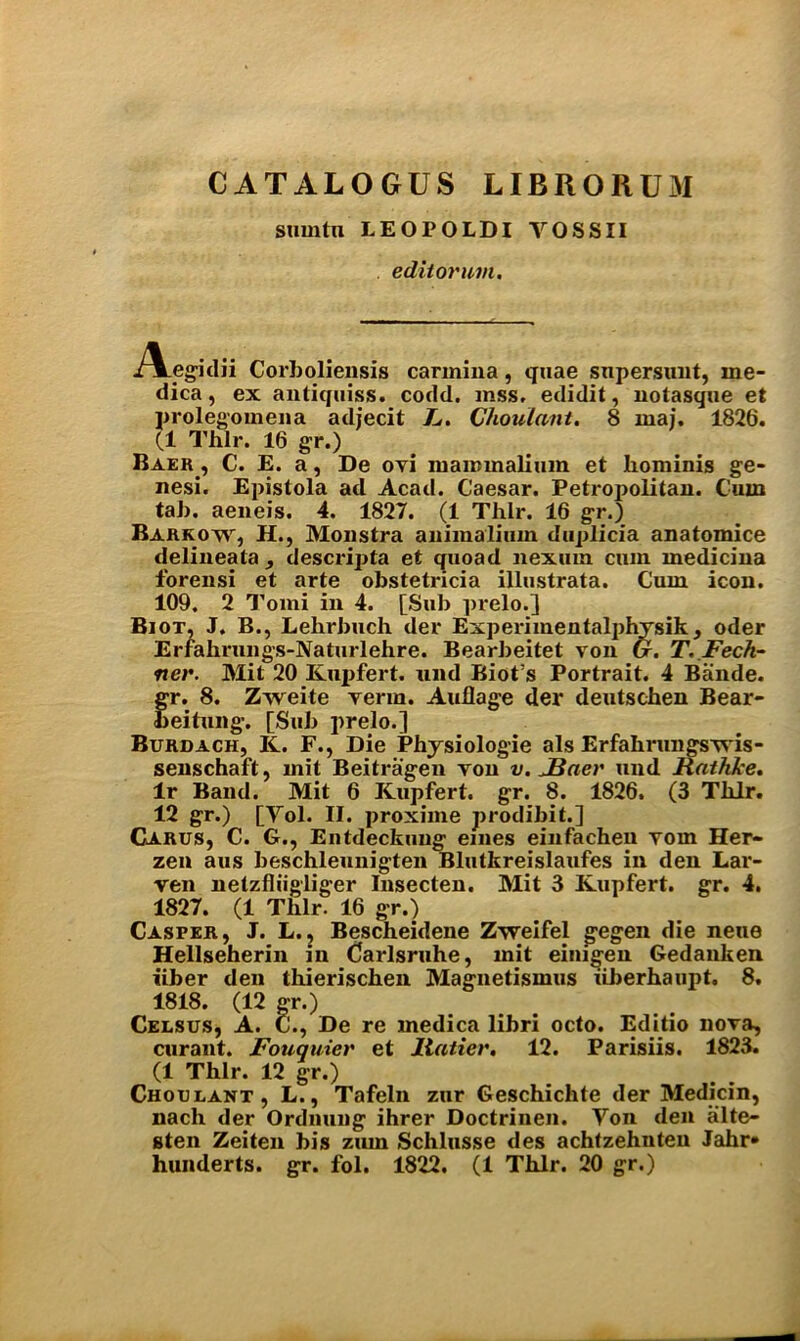 CATALOGUS LIBRORUM sumtn LEOPOLDI YOSSII editor um. -A.egklii Corboliensis carinina, quae supersunt, ine- dica, ex antiquiss. codd. mss, edidit, notasque et prolegomena adjecit F. Choulant. 8 maj. 1826. (1 Thlr. 16 gr.) Baer, C. E. a, De ovi maimnalium et liominis ge- nesi. Epistola ad Acad. Caesar. Petropolitan. Cum tab. aeneis. 4. 1827. (1 Thlr. 16 gr.) Barrow, H., Monstra animaliuin duplicia anatomice delineata , descripta et quoad nexuin cum medicina forensi et arte obstetricia illustrata. Cum icon. 109. 2 Tomi in 4. [Sub prelo.] Biot, J. B., Lelirbuch der Experimentalphysik, Oder Erfahrungs-Naturlehre. Bearbeitet von G. T.Fech- ner. Mit 20 Kupfert. mid Biot’s Portrait. 4 Bande. gr. 8. Zweite verm. Auflage der deutschen Bear- beitung. [Sub prelo.] Burdach, K. F., Die Physiologie als Erfahrungswis- senschaft, mit Beitragen von v. JBaer und Rathke. lr Band. Mit 6 Kupfert. gr. 8. 1826. (3 Thlr. 12 gr.) [Yol. II. proxime prodibit.] Carus, C. G., Entdeckung eines einfachen vom Her- zen aus beschleunigten Blutkreislaufes in den Lar- ven netzfliigliger Insecten. Mit 3 Kupfert. gr. 4. 1827. (1 Thlr. 16 gr.) Casper, J. L., Bescheidene Zweifel gegen die neue Hellseherin in Carlsruhe, mit einigen Gedanken liber den thierischen Magnetismus liberhaupt. 8. 1818. (12 gr.) Celsus, A. C., De re medica libri octo. Editio nova, curant. Fouquier et llatier, 12. Parisiis. 1823. (1 Thlr. 12 gr.) Choulant, L., Tafeln zur Geschichte der Medicin, nach der Ordnung ihrer Doctrinen. Yon den alte- sten Zeiten bis zum Schlusse des achfzehnten Jahr» hunderts. gr. fol. 1822. (1 Thlr. 20 gr.)