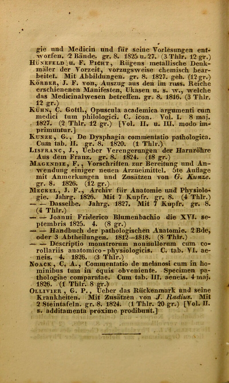 gie und Medicin und fiir seine Yorlesungen ent- vvorfen. 2 Baade, gr. 8. 1825 n. 27. (3 Thlr. 12 gr.) HuNEFELD iU. F. Picht , Riigens metallische Denk- maler der Yorzeit, vorzugsvYeise chemisch bear- beitet. Mit Abbildungen. gr. 8. 1827. geh. (12 gr.) Korber, J. F. von, Auszug aus den iin russ. Reiche erschienenen Manifesten, Ukasea a. s. yy., YYelche das Medicinalwesen betreffen. gr. 8. 1816. (3 Thlr. 12 gr.) Kuhn, C. Gotti., Opuscula academica arguraenti cum medici turn philologici. C- icon. Yol. I. 8 maj. 1827. (2 Tblr. 12 gr.) primuntur.] [Yol. II. u. III. modo im- Kunze , G., De Dysphagia commentatio pathologica. Cum tab. II. gr. 8. 1820. (1 Thlr.) Lisfranc, J., Ueber Yerengerungen der Harnrohre Aus dem Franz, gr. 8. 1824. (18 gr.) Magendie, F., Yorschriften zur Bereitnng und An- wendung einiger neuen Arzneimittel. 5te Auflage mit Anxnerkungen und Zusatzen von G. Kunze. gr. 8. 1826. (12 gr.) Meckei., J. F. , Archiv fxir Anatomie und Physiolo* gie. Jahrg. 1826. Mit 7 Kupfr. gr. 8. (4 Thlr.) Dasselbe. Jahrg. 1827. Mit 7 Kupfr. gr. 8. (4 Thlr.) Joanni Friderico Blumenbachio die XYI. se- ptembris 1825. 4. (8 gr.) Handbuch der pathologischen Anatomie. 2Bde, oder 3 Abtheilungen. 1812—1818. (8 Thlr.) Descriptio raonstrorum nonnullorum cum co- rollariis anatomico-physiologicis. C. tab. YI. ae- neis. 4. 1826. (3 Thlr.) Noack , C. A., Commentatio de melanosi cum in ho- minibus turn in equis obveniente. Specimen pa- thologiae comparatae. Cum tab. III. aeneis. 4 maj. 1826. (1 Thlr. 8 gr.) Ollivier , G. P., Ueber das Riickenmark und seine Krankheiten. Mit Zusatzen von J. Radius. Mit 2 Steintafeln. gr. 8. 1824. (1 Thlr. 20 gr.) [Yol. U. s. additamenta proxime prodibnnt.]