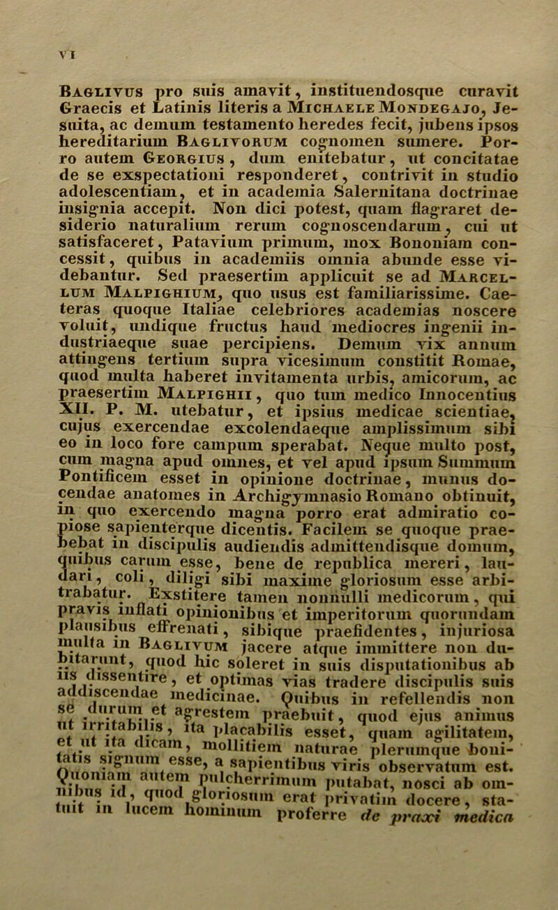 Baglivus pro suis arnavit, instituendosque curavit Graecis et Latinis literis a Michaele Mondegajo, Je- suita, ac deimun testamento heredes fecit, jubeus ipsos hereditarium Baglitorum cognomen sumere. Por- ro aiiteux Georgius , dum eiutebatur, ut concitatae de se exspectationi responderet, contrivit in studio adolescentiain, et in academia Salernitana doctrinae insignia accepit. Non dici potest, quam flagraret de- siderio natnralium rerum cognoscendarum, cui ut satisfaceret, Patavium primum, mox Bononiam con- cessit, quibus in acadeiniis omnia abunde esse yi- debantur. Sed praesertim applicuit se ad Marcel- lum Malpighium, quo usus est fainiliarissime. Cae- teras quoque Italiae celebriores academias noscere voluit, undique fructus hand mediocres ingenii in- dustriaeque suae percipiens. Deinum yix annum attingens tertium supra vicesimuin constitit Romae, quod multa haberet inyitamenta urbis, amicoruin, ac praesertim Malpighii , quo turn medico Innocentius XII. P. M. utebatur, et ipsius medicae scientiae, cujus exercendae excolendaeque amplissimum sibi eo in loco fore campum sperabat. Negue multo post, cum magna apud omnes, et yel apud ipsum Summum Pontificem esset in opinione doctrinae, munus do- cendae anatomes in Archigymnasio Roinauo obtinuit, m quo exercendo magna porro erat admiratio co- piose sapienterque dicentis. Facilem se quoque prae- bebat in discipulis audiendis admittendisque domum, quibus carum esse, bene de republica mereri, lau- dari, coli dilig-i sibi maxime gloriosum esse arbi- trabatur. Exstitere tamen nomiulli medicorum, qui pravis mflati opinionibus et imperitorum quorundam plausibus elfrenati, sibique praefidentes, injuriosa muua in Baguivum jacere atque immittere non du- nitarunt, quod hie soleret in suis disputationibus ab 11s cussentire, et optimas vias tradere discipulis suis addiscendae medicinae. Quibus in refellendis non se durum et agrestem praebuit, quod eius animus u li ritabilis, ita placabilis esset, quam agilitatein, et itt ita dicam, mollitiem naturae plerunujue boni- n.esse’ ^ s,aI)ientlbus yiris observatum est. nihna 4 ? PuI?herrimuin putabat, nosci ab oin- in di’..2 »d*?^00Snm erat docere, sta- tuit in lucem hominum proferre dc praxi medica