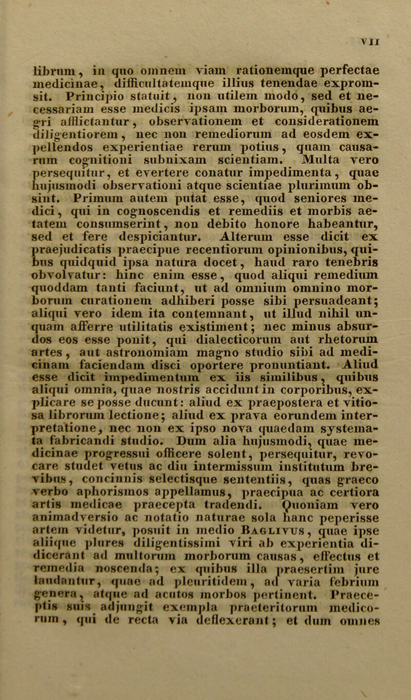 librmn, in quo oinnem viam rationemque perfectae inedicinae, difficultateinque illius tenendae exprorn- sit. Principio statuit, non utilein modo, sed et ne- cessarian! esse inedicis ipsam morborum, quibus ae- gri afflictantur, observationein et considerationein diligentiorem, nec non remediorum ad eosdem ex- pellendos experientiae reriun potius, quain causa- rum cognition i subnixam scientiam. Multa vero perseqmtur, et evertere conatur impedimenta, quae hujusmodi observationi atque scientiae plurimum ob- sint. Primum autem putat esse, quod seniores me- dici, qui in cognoscendis et remediis et morbis ae- tatem consumserint, non debito honore habeantnr, sed et fere despiciantur. Alterum esse dicit ex praejudicatis praecipue recentiorum opinionibus, qui- bus quidquid ipsa natura docet, haud raro tenebris obvolvatur: bine enim esse, quod aliqui remediiun quoddam tanti faciunt, ut ad omnium omnino mor- borum curationem adhiberi posse sibi persuadeant; aliqui vero idem ita contemnant, ut illud nihil un- quam afferre utilitatis existiment; nec minus absur- dos eos esse ponit, qui dialecticorum aut rhetorum artes, aut astronomiam magno studio sibi ad medi- cinam faciendam disci oportere prouuntiant. Aliud esse dicit impedimentum ex iis similibus, quibus aliqui omnia, quae nostris acciduntin corporxbus, ex- plicare se posse ducunt: aliud ex praepostera et vitio- sa librorum lectione; aliud ex prava eorundem inter- pretatione, nec non ex ipso nova quaedam systema- ta fabricandi studio. Dum alia hujusmodi, quae me- dicinae progressui officere solent, persequitur, revo- care studet vetus ac diu intermissum institutum bre- vibus, concinnis selectisque sententiis, quas graeco verbo aphorismos appellamus, praecipua ac certiora artis me<licae praecepta tradendi. Quoniam vero aniinadversio ac notatio naturae sola hanc peperisse artein videtur, posuit in medio Baglivus, quae ipse aliique plures diligentissimi viri ab experientia di- <licerant ad multorum morborum causas, elFechis et remedia noscenda; ex quibus ilia praesertim jure laudantur, (fuae ad pleuritidem, a<l varia febrium genera, atque ad acutos inorbos pertinent. Praece- ptis suis adjungit exempla praeteritorum inedico- ruin , qui de recta via deflexerant; et dum ouines