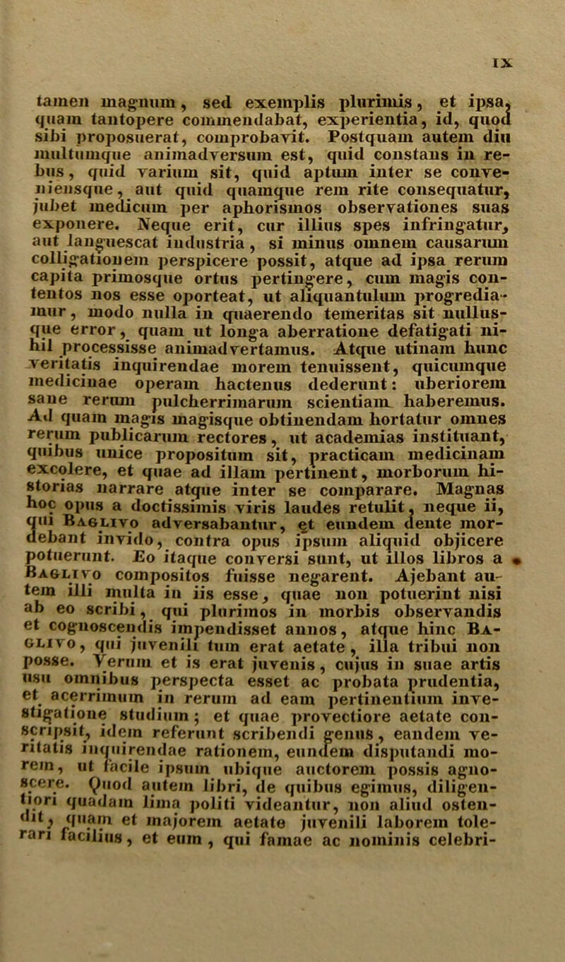 tamen magnum, sed exemplis plurimis, et ipsa, quam tantopere commendabat, experientia, id, quod sibi proposuerat, comprobayit. Postquam autem diu multumqiie animadyersum est, quid constaus in re- bus, quid yarium sit, quid aptiun inter se conye- niensque, aut quid quamque rein rite consequatur, jubet medicum per aphorismos observationes suas exponere. Neque erit, cur illius spes infringatur, aut languescat industria, si minus omnem causarmn colligation era perspicere possit, atque ad ipsa reriun capita primosque ortus pertingere, cum magis con- tentos nos esse oporteat, ut aliquantulum progredia- mur, modo nulla in quaerendo temeritas sit nullus- que error, quam ut longa aberratione defatigati ni- hil processisse animadyertamus. Atque utinam hunc veritatis inquirendae morem tenuissent, quicumque medicinae operam hactenus dederunt: uberiorem sane rerum pulcherriinarum scientiam haberemus. Ad quam magis magisque oblinendam hortatur omnes rerum public arum rectores, ut academias instituant, quibus unice propositum sit, practicam medicinam excolere, et quae ad illam pertinent, morboruin hi- storias narrare atque inter se comparare. Magnas hoc opus a doctissimis yiris laudes retulit, neque ii, 3ui Baglivo adversabantur, et eundem dente mor- ebant invido, contra opus ipsum aliquid objicere potuerunt. Eo itaque conyersi sunt, ut lllos libros a • Baglivo compositos fuisse negarent. Ajebant au- tern illi miilta in iis esse, quae non potuerint nisi ab eo scribi, qui plurimos in morbis observandis et cognoscendis iinpendisset annos, atque hinc Ba- GLiyo, qui pivenili turn erat aetate, ilia tribui non posse. Yerum et is erat juyenis, cujus in suae artis usu omnibus perspecta esset ac probata prudentia, et_ acerriinuin in rerum ad earn pertinenlium inve- stigatione studium ; et quae provectiore aetate con- scripsit, idem referunt scribendi genus, eandem ye- ntatis inquirendae rationem, eundem disputandi mo- rem, ut facile ipstun ubique auctorem possis agno- scere. Quod autem libri, de quibus egimus, diligen- tion quadam lima politi videantur, non aliud oslen- (Ilt} <f,,.a,.n et majorem aetate juvenili laborem tole- rari facilius, et euin , qui famae ac nominis celebri-