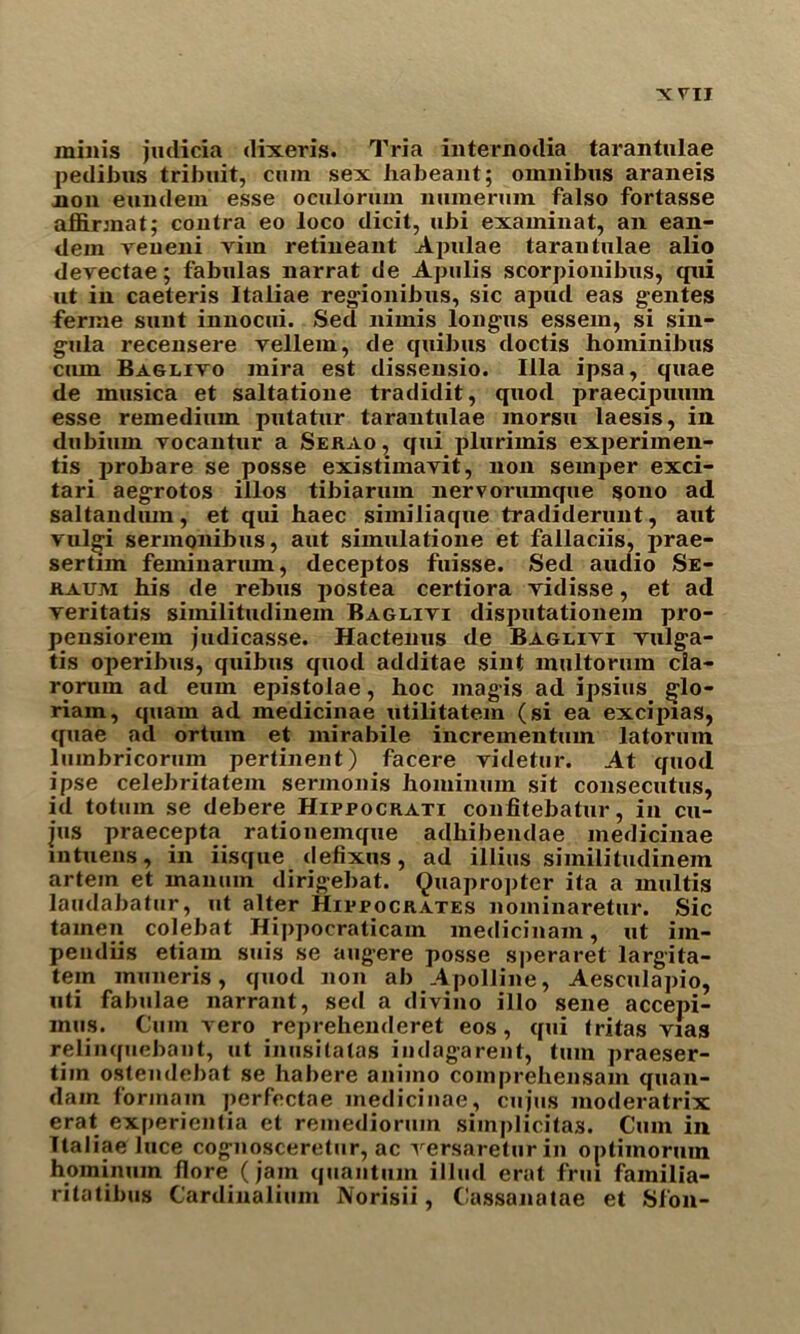 minis judicia dixeris. Tria internodia tarantulae pedibus tribuit, cum sex habeant; omnibus araneis non eundem esse oculorum numerum falso fortasse affirmat; contra eo loco dicit, ubi examinat, an ean- dein veueni vim retineant Apulae tarantulae alio devectae; fabulas narrat de Apulis scorpionibus, qui ut in caeteris Italiae reg'ionibus, sic apud eas g-entes ferine sunt innocui. Sed nimis long'us essem, si sin- g-ula recensere vellem, de cjuibus doctis hominibus cum Baglivo mira est dissensio. Ilia ipsa, quae de musica et saltatione tradidit, quod praecipuum esse remedium putatur tarantulae morsu laesis, in dubiurn vocantur a Serao , qui plurimis experimen- tis probare se posse existimavit, non semper exci- tari aegrotos illos tibiarum nervorumque sono ad saltandum, et qui haec similiaque tradiderunt, aut vulgi sermonibus, aut simulatione et fallaciis, prae- sertim feminarum, deceptos fuisse. Sed audio Se- raum his de rebus postea certiora vidisse, et ad veritatis similitudinem Baglivi disputationem pro- pensiorem judicasse. Hactenus de Baglivi vulg,a- tis operibus, quibus quod additae sint multorum cia- roruin ad eum epistolae, hoc magis ad ipsius §lo- riam, quarn ad medicinae utilitatem (si ea excipias, quae ad ortum et mirabile incrementum latormn lumbricorum pertinent) facere videtur. At quod ipse celebritatem sermonis hominum sit consecutus, id totuin se debere Hippocrati confitebatur, in cu- jus praecepta rationemque adhibendae medicinae mtuens, in iisque defixus, ad illius similitudinem artem et manum dirigebat. Quapropter ita a multis laudabatur, ut alter Hippocrates nominaretur. Sic tainen colebat Hippocraticam medicinam, ut im- pendiis etiain suis se augere posse speraret largita- tem muneris, quod non ab Apolline, Aesculapio, uti fabulae narrant, sed a divino illo sene accepi- mus. Cum vero reprehenderet eos, qui tritas vias relinquebant, ut inusitatas indagarent, turn praeser- tim ostendebat se habere animo comprehensam quan- dam form am perfectae medicinae, cujus moderatrix erat experientia et remedioruin simplicitas. Cum in Italiae luce cog-nosceretur, ac rersareturin optiinorum hominum flore (jam quantum illud erat frui familia- ritatibus Cardiualium Norisii, C'assanatae et Sfon-