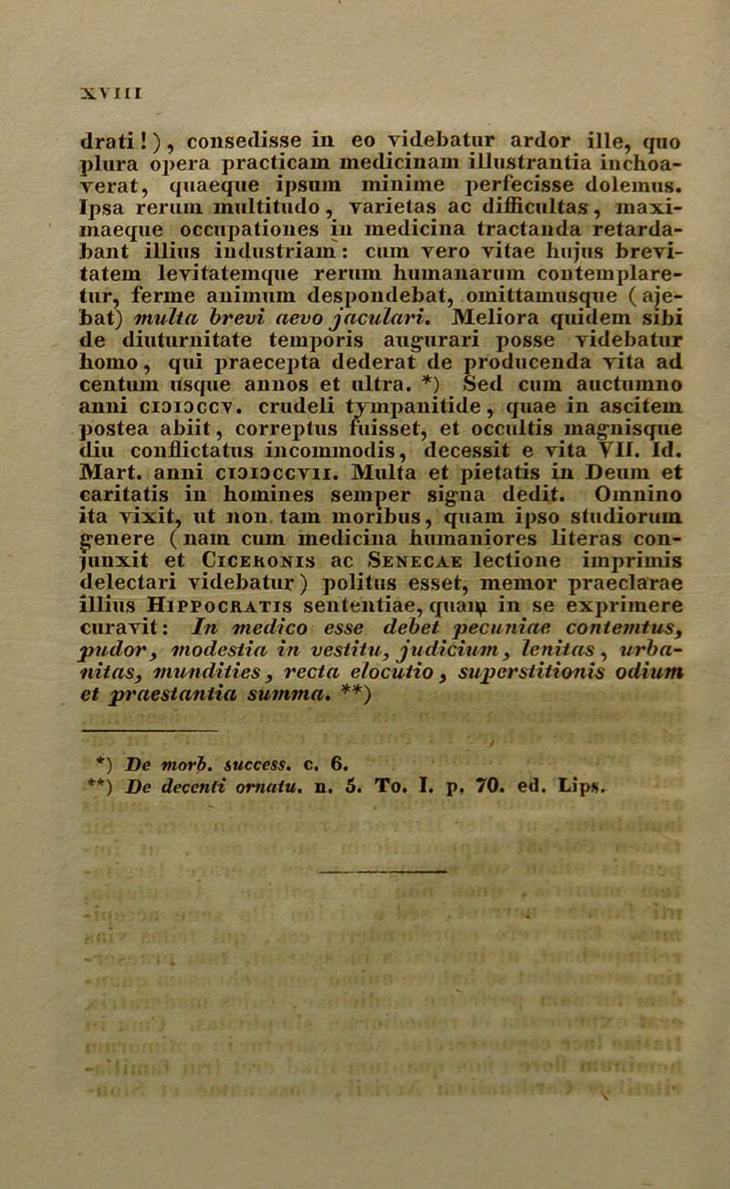 drati!), consedisse in eo yidebatur ardor ille, quo plura opera practicam medicinam illustrantia inchoa- verat, quaeque ipsum ininime perfecisse doleinus. Ipsa reruui inultitudo, varietas ac difficultas, maxi- inaeque occupationes in medicina tractanda retarda- bant illius industriam: cum vero vitae hujus brevi- tatem levitatemque rerum humanarum conteinplare- tur, ferine auimum despondebat, omittaimisque ( aje- bat) multa brevi aevo jaculari. Meliora quidem sibi de diuturnitate temporis augurari posse yidebatur homo, qui praecepta dederat de producenda vita ad centum usque annos et ultra. *) Sed cum auctumno anni cididccv. crudeli tvmpanitide, quae in ascitem postea abiit, correptus fuisset, et occultis magnisque diu conflictatus incommodis, decessit e vita VII. Id. Mart, anni cioidccvii. Multa et pietatis in Deum et caritatis in homines semper sigua dedit. Omnino ita vixit, ut non tarn monbus, quam ipso sfudiorum g-enere (nam cum medicina humaniores literas con- Junxit et Cicekonis ac Senecae lectione imprimis delectari yidebatur) politus esset, memor praeclarae illius Hippockatis sententiae, quaip in se exprimere curavit: In medico esse debet pecuniae contemtus, pudor, modestia in vestitu, judicium, lenitas , urba- nitas, mu n dities} recta elocutio 3 superstitionis odium et praestantia summa. **) *) De morb. success, c. 6. **) De deccnli omatu. n. 5. To. I. p. 70. ed. Lips.