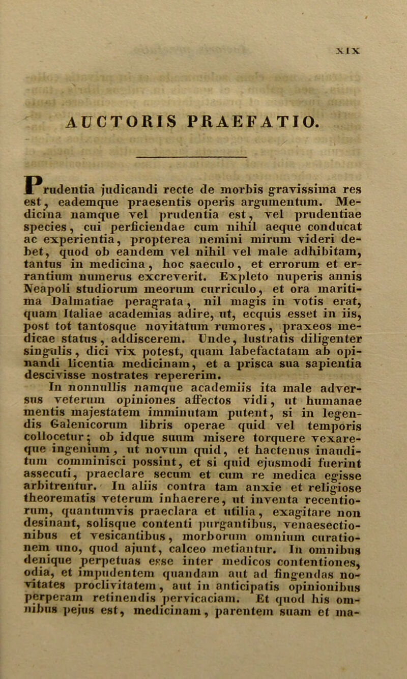 AUCTORIS PRAEFATIO. rudentia judicandi recte de morbis gravissima res est, eademque praesentis operis argumentum. Me- dicina namque vel prudentia est, vel prudentiae species, cui perficiendae cmn nihil aeque conducat ac experieutia, propterea nemini mi rum Tideri de- bet, quod ob eandem vel nihil vel male adhibitam, tantus in medicina, hoc saeculo, et errorum et er- rantium numerus excreverit. Expleto nuperis annis Neapoli studiorum meorum curriculo, et ora mariti- ma Dalmatiae peragrata, nil magis in votis erat, quam Italiae academias adire, ut, ecquis esset in iis, post tot tantosque novitatum rumores, praxeos me- dicae status, addiscerem. Unde, lustratxs diligenter singulis, dici vix potest, quam labefactatam ab opi- nandi licentia medicinam, et a prisca sua sapientia descivisse nostrates repererim. In nonnullis namque acadeiniis ita male adver- sus yeterum opiniones affectos vidi, ut hmnanae mentis majestatem imminutam patent, si in legen- dis Galenicorum libris operae quid vel temporis collocetur j ob idque suuin misere torquere vexare- que ingemuin, ut novum quid, et hactenus inaudi- tum comminisci possint, et si quid ejusmodi fuerint assecuti, praeclare secum et cum re medica egisse arbitrentur. In aliis contra tarn anxie et religiose theorematis veterum inhaerere, ut inventa recendo- rum, quantuinvis praeclara et utilia, exagitare non desinant, solisque contend ])urgantibus, venaesectio- nibus et vesicantibus, morborum omnium curatio- nem uno, quod ajunt, calceo inetiantur. In omnibus denique _perpetuas esse inter medicos contentiones, odia, et impxidentein quandam aut ad fingendas no- vitates proclivitatein, aut in anticipatis opinionibus perperam retinendis pervicaciam. Et quod his om- nibus pejus est, medicinam, parcntem suain et ma-