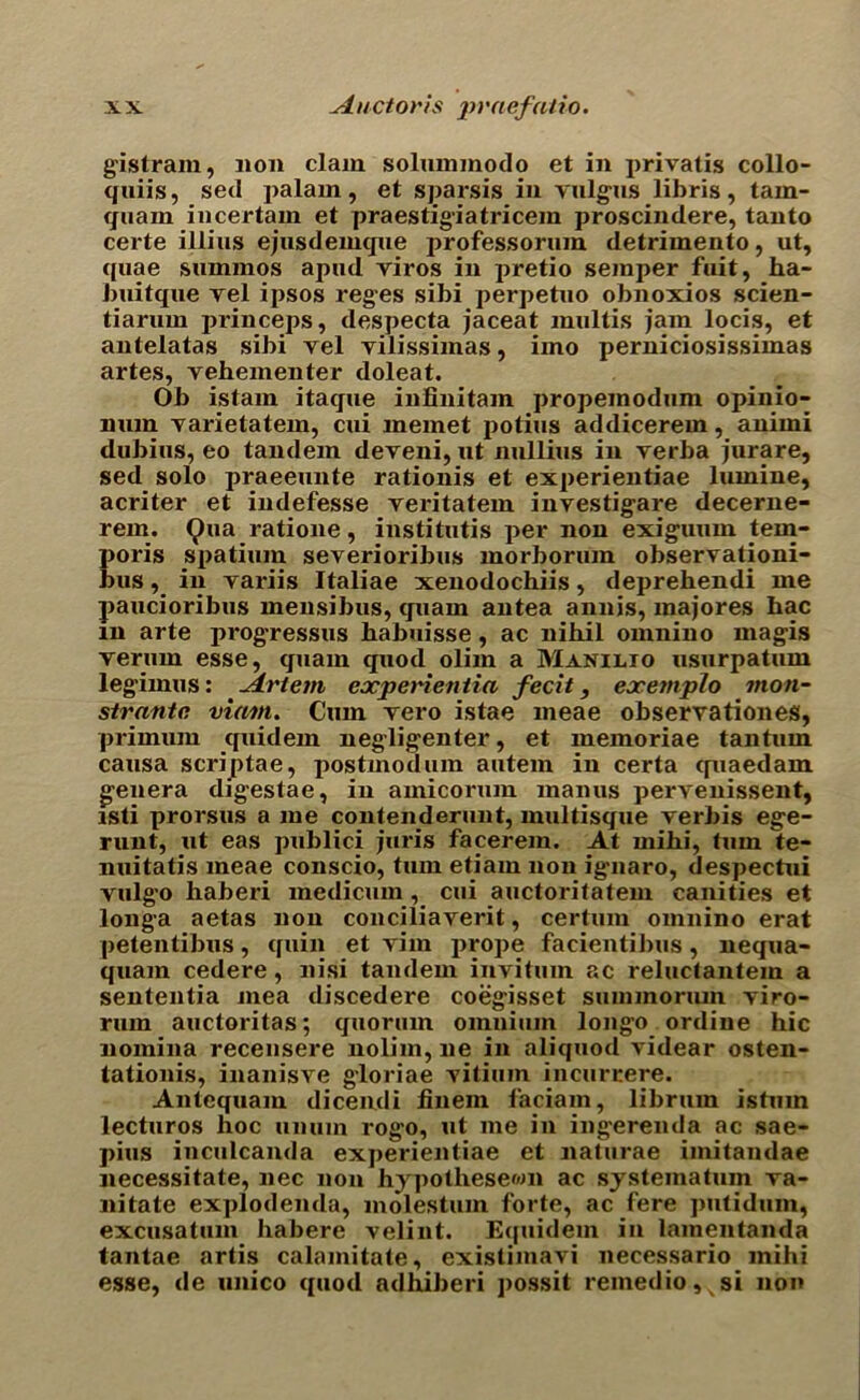 gistram, lion clam solummodo et in privatis collo- quiis, sed palam, et sparsis in valgus libris, tam- quarn iucertam et praestigiatricem proscindere, tanto certe illius ejusdemque professorum detrimento, ut, quae summos apud viros in pretio semper fuit, ha- buitque vel ipsos reges sibi perpetuo obnoxios scien- tiarum princeps, despecta jaceat multis jam locis, et antelatas sibi vel vilissimas, imo perniciosissimas artes, vehementer doleat. Ob istam itaque infinitam propemodum opinio- num varietatem, cui memet potius addicerem, animi dubius, eo tandem deveni, ut nullius in verba jurare, sed solo praeeunte rationis et experientiae lumine, acriter et indefesse veritatem investigare decerne- rem. Qua ratione, institntis per non exiguum tem- poris spatium severioribus morborum observationi- bus, in variis Italiae xenodochiis, deprehendi me paucioribus mensibus, quam antea annis, majores hac m arte progressus babuisse, ac nihil omnino magis verum esse, quam quod olim a Manilto usurpatum legimus: Jirtem experientia fecit, exemplo moil- strante viam. Cum vero istae meae observationes, primum quidem negligenter, et memoriae tantuin causa scriptae, postmodern antein in certa quaedam genera digestae, in amicormn maims pervenissent, isti prorsus a me contenderunt, multisque verbis ege- runt, ut eas publici juris facerem. At mihi, turn te- nuitatis meae conscio, turn etiam non ignaro, despectui vulg’o haberi medicum , cui auctoritatem canities et longa aetas non conciliaverit, certum omnino erat petentibus, quin et vim prope facientibus, nequa- quam cedere, nisi tandem invitum ac reluctantein a sententia mea discedere coegisset summorum viro- rum auctoritas; quorum omnium longo ordine hie nomina recensere nolim, lie in aliquod videar osten- tationis, inanisve gloriae vitiuin incurrere. Anlequam dicendi finein faciam, librum istum lecturos hoc unum rogo, ut me in ingerenda ac sae- pius inculcanda experientiae et naturae imitandae necessitate, nec non hypotliesewn ac systeinatum va- nitate explodenda, molestum forte, ac fere piitidum, excusatum habere velint. Equidem in lainentanda tantae artis calainitate, existimavi necessario mihi esse, de unico quod adhiberi possit reinedio,%si non