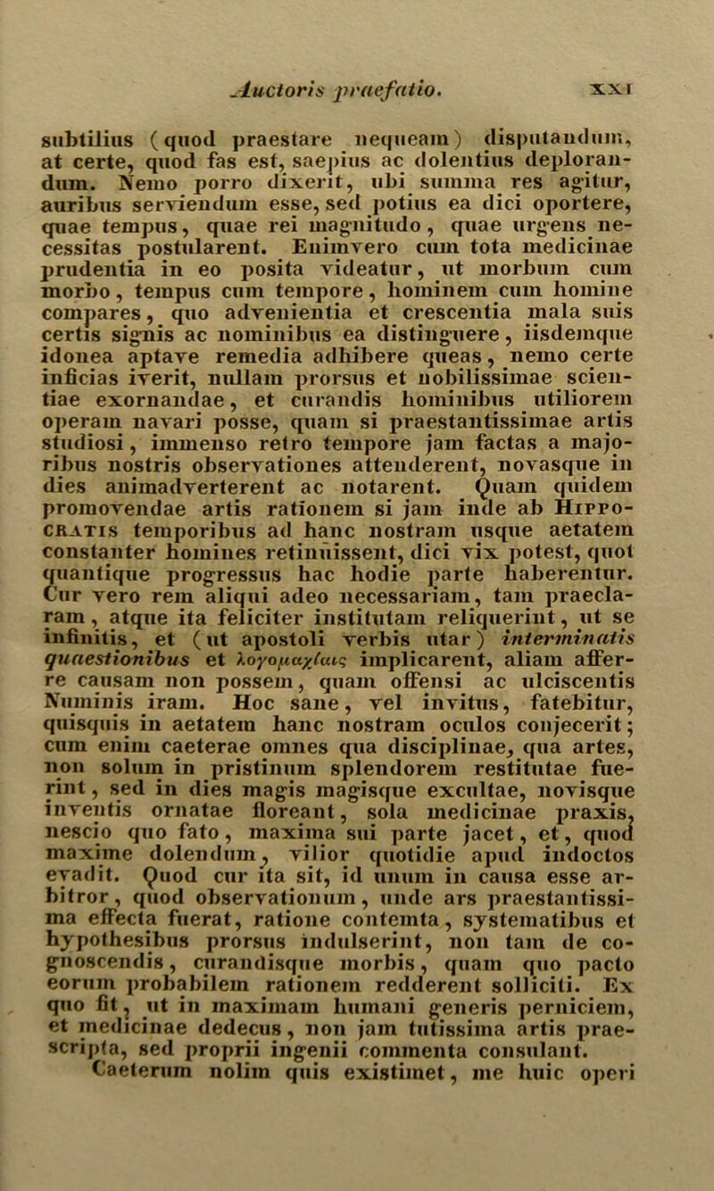 subtilius (quod praestare nequeam) disputandum, at certe, quod fas est, saepius ac dolentius deploran- dum. Nemo porro dixerit, ubi sumina res agitur, auribus serviendum esse, sed potius ea dici oportere, quae tempus, quae rei magiiitudo, quae urgens ne- cessitas postularent. Enimvero cum tota medicinae prudentia in eo posita videatur, ut morbum cum morbo, tempus cum tempore, hominem cum homiue compares, quo advenientia et crescentia mala suis certis sig'nis ac nominibus ea disting-uere, iisdejnque idonea aptaye remedia adhibere queas, nemo certe inficias irerit, nullam prorsus et nobilissimae scien- tiae exornandae, et curandis hominibus utiliorem operam navari posse, quam si praestantissimae artis studiosi, immenso relro tempore jam factas a majo- ribus nostris obseryationes attenderent, novasque in dies animadyerterent ac notarent. ^uam quidem promoyendae artis rationem si jam inde ab Hippo- cratis temporibus ad hanc nostram usque aetatem constanter homines retimiissent, dici yix potest, quot quantique progressus hac hodie parle haberentur. Cur yero rein aliqui adeo necessariam, tarn praecla- ram, atque ita feliciter institutam reliqueriut, ut se infinites, et (ut apostoli yerbis utar) interminatis quaestionibus et loyopayjaiq implicarent, aliam affer- re causam non possem, quam offensi ac ulciscentis Nuininjs iram. Hoc sane, yel invitus, fatebitur, quisquis in aetatem hanc nostram oculos conjecerit; cum enim caeterae oinnes qua disciplinae^ qua artes, non solum in pristinum splendorem restitutae fue- rint, sed in dies mag-is mag'isque excultae, noyisque inyeutis ornatae floreant, sola medicinae praxis, nescio quo fato, maxima sui parte jacet, et, quod maxime dolendum^ yilior quotidie apud indoctos eyadit. Quod cur ita sit, id unum in causa esse ar- bitror, quod observationum, unde ars praestantissi- ma effecta fuerat, ratione contemta, systematibus et hypothesibus prorsus indulserint, non tain de co- g’noscendis, curaiulisque morbis, quam quo pacto eorum probabilem rationem redderent soiliciti. Ex quo fit, ut in maximam humani g-eneris perniciem, et medicinae dedecus, non jam tutissiina artis prae- scripta, sed proprii ing-enii commenta consulant. Caeterum nolim quis existiinet, me huic operi