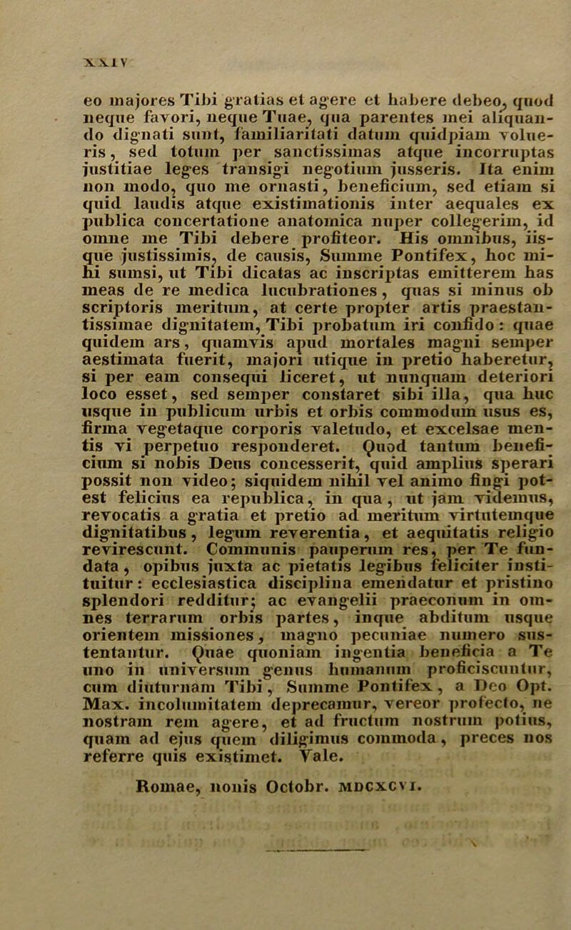 eo majores Tibi gratias et agere et habere debeo, qnod necjue favori, lieque Tuae, qua parentes mei aliquan- do dignati sunt, familiaritati datum quidpiam yolue- ris, sed totum per sanctissimas atque incorruptas iustitiae leges transigi negotium jusseris. Ita enim non modo, quo me ornasti, beneficium, sed etiam si quid laudis atque existimationis inter aequales ex publica concertatione anatomica nuper collegerim, id omiie me Tibi debere profiteor. His onunbus, iis- que justissimis, de causis, Summe Pontifex, hoc mi- hi sumsi, ut Tibi dicatas ac inscriptas emitterem has meas de re medica lucubrationes, quas si minus ob scriptoris meritmn, at certe propter artis praestan- tissnnae dignitatem, Tibi probatum iri confido : quae quidem ars, quamyis apud mortales magni semper aestimata fuerit, majori utique in pretio haberetur, si per earn consequi liceret, ut nunquam deteriori loco esset, sed semper constaret sibi ilia, qua hue usque in publicum urbis et orbis commodum usus es, firma vegetaque corporis yaletudo, et excelsae men- tis yi perpetuo responderet. Quod tanturn benefi- cium si nobis Dens concesserit, quid amplius sperari possit non video; siquidem nihil vel animo fingi pot- est felicius ea republica, in qua , ut jam videmus, rerocatis a gratia et pretio ad meritum yirtutemque dignitatibus, legum reyerentia, et aequitatis religio reyirescunt. Communis pauperum res, per Te fun- data , opibus juxta ac pietatis legibus Feliciter insti- tuitur: ecclesiastica disciplina einendatur et pristino splendori redditur; ac eyangelii praeconum in om- nes terrarum orbis partes, inque abditum usque orientem missiones, magno pecuniae numero sus- tentantur. Quae quoniam ingentia beneficia a Te uno in universum genus humanum proficiscuntur, cum diuturnam Tibi, Summe Pontifex, a Deo Opt. Max. incolumitatem deprecainur, vereor prof’ecfo, ne nostram rein agere, et ad fructum nostrum potius, quam ad ejus quern diligimus commoda, pi eces nos referre quis existimet. Yale. Romae, nonis Octobr. mdcxcvi.