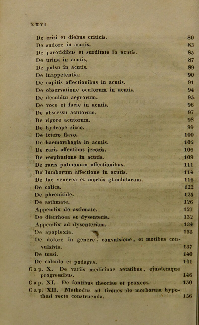 De crisi et diebus criticis. 80 De sixtlore in acutis. 83 De parotidibus et surditate in acutis. 85 De urina in acutis. 87 De pulsu in acutis. 89 De inappetentia. 90 De capitis affectionibus in acutis. 91 De observatione oculorum in acutis. 94 De decubitu aegrorum. 95 De voce et facie in acutis. 96 De abscessu acutorum. 97 De rigore acutorum. 98 De hydrope sicco. 99 De ictero flavo. 100 De haemorrhagia in acutis. 105 De raris affectibus jecoris. 106 De respiratione in acutis. 109 De raris pulmonum affectionibus. Ill De lumborum affectione in acutis. 114 De lue venerea et rnorbis glandularum. 116 De coliea. 122 De phreniticle. 125 De asthmate. 126 Appendix de asthmate. 127 De diarrhoea et dysenteria. 132 Appendix ad dysenteriam. 134 De apoplexia. ^ 135 De dolore in genere j convuLsione, et modbus con- vulsivis. * 137 De tussi. 140 De calculo et podagra. 141 Cap. X. De variis medicinae aetadbus, ejusdemqne progressibus. 146 C a p. XI. De fontibus theoriae et praxeos. 150 Cap. XU. Methodus ad drones de morborum hypo- thesi recte construenda. x 156