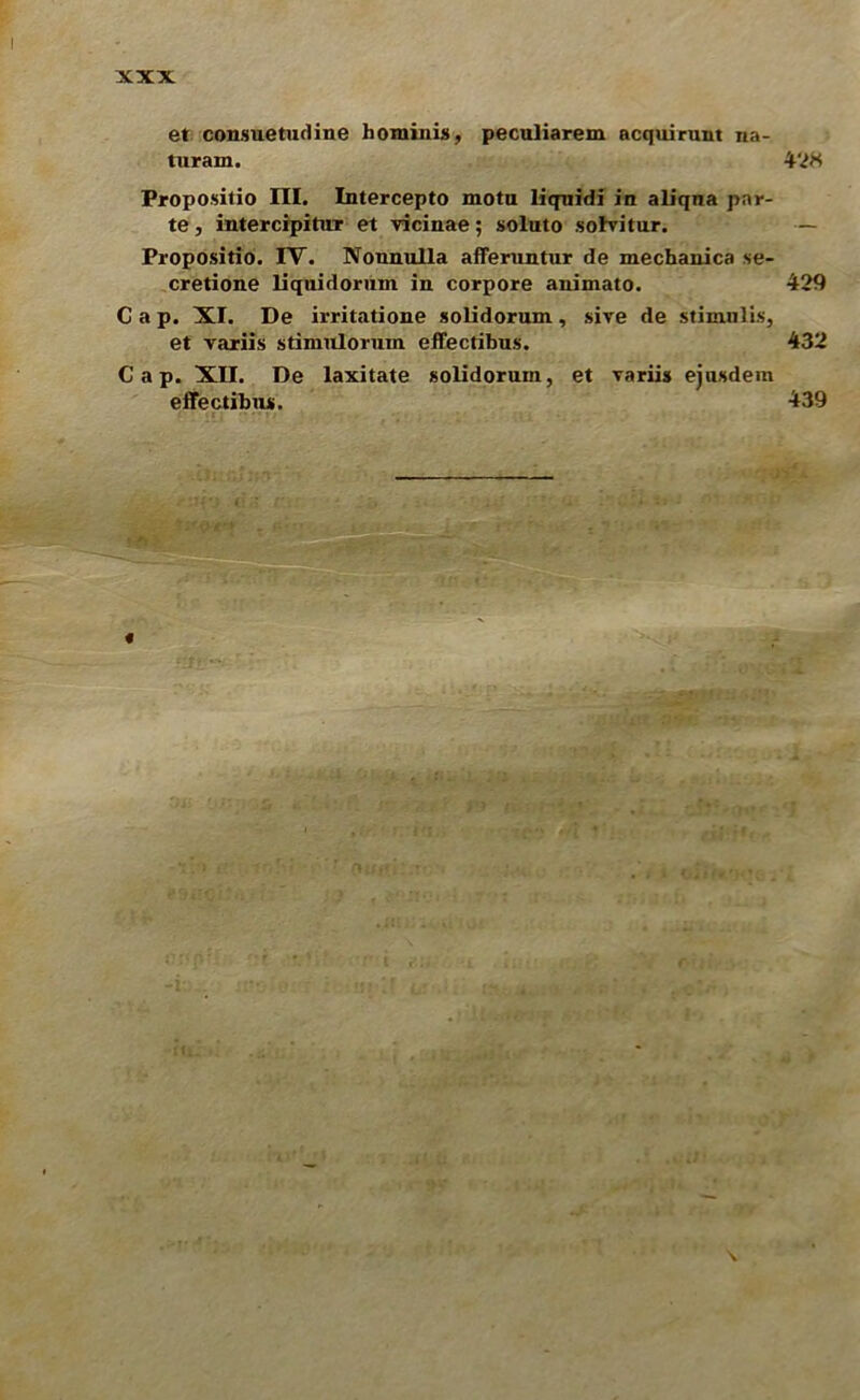 et consuetudine hominis, peculiarem acquirunt na- turam. 42K Propositio III. Intercepto motu liquidi in aliqna par- te , intercipitur et vicinae; soluto sohritur. — Propositio. IV. Nonnulla afferuntur de mechanica se- cretione liquidorum in corpore auimato. 429 Cap. XI. De irritatione solidorum, sive de stimnlis, et variis stimuloruin effectibus. 432 Cap. XII. De laxitate solidorum, et variis ejusdem effectibus. 439