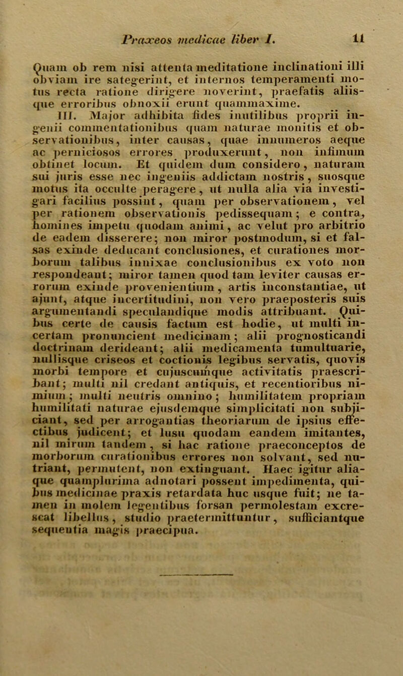 Quam ob rein nisi attenta meditatione inclinationi illi obviain ire sategerint, et internos temperamenti mo- tus recta ratione dirigere noverint, praefatis aliis- que erroribus obnoxii erunt quammaxime. III. Major adhibita tides inutilibus proprii in- geiiii commentationibus quam naturae monitis et ob- servationibus, inter causas, quae innumeros aeque ac perniciosos errores produxerunt, non infiinum obtinet locum. Et quidem dnm considero, naturam sui juris esse nec ingeuiis addictam nostris, suosque moms ita occulte peragere, ut nulla alia via investi- gari facilius possint, quam per observationem, vel per rationem observationis pedissequam; e contra, homines impetu quodam animi, ac velut pro arbitrio de eadem disserere; non miror postmodum, si et fal- sas exinde deducant conclusiones, et curationes mor- borum talibus innixae conclusionibus ex voto non respondeaut; miror tamen quod tain leviter causas er- rorum exinde provenientium, artis inconstantiae, ut ajunt, atque iucertitudini, non vero praeposteris suis argumentandi speculandique modis attribuant. _Qui- bus certe de causis factum est hodie, ut multi in- certain pronuncient medicinam; alii prog’nosticandi doctrinam derideant; alii medicamenta tumultuarie, nullisque criseos et coctionis legibus servatis, quovis morbi tempore et cujuscumque activitatis praescri- bant; multi nil credant antiquis, et recentioribus ni- mium ; multi neutris omnino; liumilitatem propriam huinilitati naturae ejusdemque simplicitati non sttfoii- ciant, sed per arrogantias tlieoriarum de ipsius effe- ctibus judicent; et lusu quodam eandem imitantes, nil mirum tandem , si liac ratione praeconceptos de inorborum curationibus errores non solvant, sed nu- triant, permutent, non exting-uant. Haec igitur alia- que quamplurima adnotari possent impedimenta, qui- bus medicinae praxis retardata hue usque fuit; lie ta- meu in molem ieg'entibus forsan permolestam excre- scat libellus, studio praetermittuntur, sulliciantque sequeutia magis praecipua.