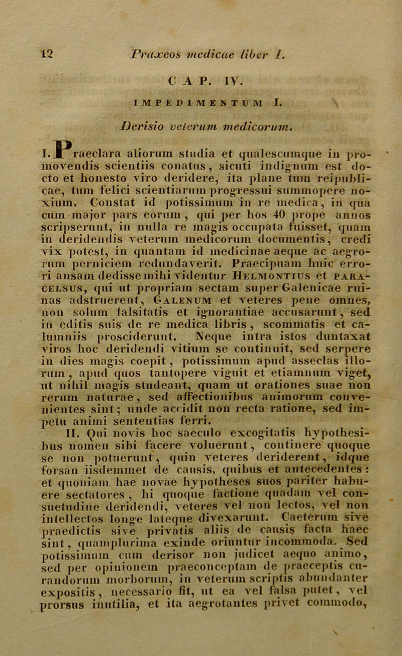 C A P. IV. i M I1 E D 1 M i S T li M I. JJerisio velerum medicorum. I. ^Praeclara aliormn stadia et qualescumque in pro- movendis scientiis conalas, sicuti indignum est do- cto et honesto viro deridere, ita plane turn reipubli- cae, turn felici scientiarmn progressui suminopere 110- xium. Constat id potissimum in re mediea, in qua cum major pars eorum , qui per hos 40 prope amios scripserunt, in nulla re magis occupata fuisset, quam iu deridendis reterum medicorum document's, credi vix potest, in quantam id medicinae aeque ac aegro- rum perniciem redundaverit. Praecipnam huic erro- ri ansam dedissemihi videntur Helmontius et Para- celsus, qui ut propriam sectam super Galenicae rui- nas adstruerent, Galenum et veteres pene omnes, non solum falsitatis et ignorantiae accusarunt, sed in editis suis de re mediea libris , scommatis et ca- lumniis prosciderunt. Neque infra istos duntaxat viros hoc deridendi vitium se continuit, sed serpere in dies magis coepit, potissimum apud asseclas illo- rmn, apud quos tantopere vig-uit et etiamnum viget, ut niliil magis studeant, quam ut orationes suae non rerum naturae, sed affectionibus animorum conve- nientes sint; unde accidit non recta ratione, sed im- petu animi sententias ferri. II. Oui novis hoc saeculo excogitatis hjpothesi- bus noinen sibi 1‘acere voluerunt, continere quoqne se non potuerunt, quin veteres deriderent, idque forsan iisdemmet de causis, quibus et antecedentes : et quoniam hae novae hy]>otheses suos pariter habu- ere sectatores , hi qnoque I'actione quadam vel con- suefudine deridendi, veteres vel non lectos, vel non intellectos longe lateque divexarunt. Caeterum sive praedictis sive privatis aliis de causis lacta haec sint, quamplurima exinde oriuntur incommoda. Sed potissimum cum derisor non judicet aequo animo, sed per opiniouem praeconceptam de praeceptis cu- randorum morborum, in veterum scriptis abundanler expositis, necessario fit, ut ea vel falsa putet, vel prorsus inutilia, et ita aegrotantes privet commodo.