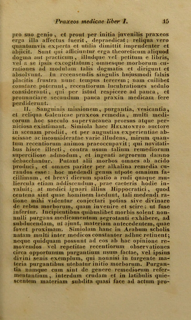 pro suo genio , ct prout per initia juvenilis praxeos erga ilia afFectus luerit, depraedicat; reliqua vero quail turn vis experta et utilia dimittit imprudenter et abjicit. Sunt qui afficiuntur erga theoreticum aliquod dogma aut practicmn, illudqiie vel pctitum e libris, vel a se ipsis excogitatum; oinnesque morbonun cu- rationes ad modulum talis dogmatis et dirigunt et absolvunt. In recensendis singulis hujusmodi f'alsis placitis frustra nunc teinpus tererein; nain cuilibet constare poterunt, recentiorum lucubrationes sedulo considerauti, qui per istud respicere ad pauca, et pronunciare secundum pauca praxin medicam fere perdideruut. II. Sanguinis missionem, purgantia, vesicantia, et reliqua Galenicae praxeos remedia, multi medi- coruin hoc saeculo supervacanea prorsus atque per- liiciosa existimant. Simiola haec Helmontio auctore in scenam prodiit, et per angnstias experientiae ab- scissae ac inconsideratae varie illudens, mirum quan- tum recentiorum animos praeoccupavit; qui novitati- bus hisce illecti , contra usum talium remediorum superciliose admodum, et ingenti aegrorum damno debaccliantur. Pulant alii morbos omnes ab acido produci, et omnes pariter per alkalina remedia cu- randos esse: hoc medeiuli genus utpote omnium fa- cillimum , et brevi dierum spatio a rudi quaque mu- liercula etiain addisccndum, prae caeteris hodie in- valid!; at medici ignari illius Hippocratici, <juod ceutena sint quae hominem laedunt, tali medendi ra- tione mihi videntur conjectari potius sive divinare de rebus morbonun, quam invenire et scire; ut fuse inferlur. Incipieutibus quibuslibet morbis solent non- nulli purgans medicamentum aegrotanti exhibere, ad subducendain, ut ajunt, materiam antecedentem, quae fovet proximam. Simiolam lianc in Arabuin scholis natam multi inter medicos constanter adhuc retinent; neque quidquam possunt ad eos ab hac opinione re- movendos vel repetitae recentiorum observationes circa opportumun purganlium usum factae, vel ipsius divini senis exeinplum, qui nounisi in turgente ma- teria purgantibus utehatur initio morborum. Purgan- tia namque cum sint de genere remediorum refer- mcntantium, iuterduin crudam et in latihulis quie- scentem materiam subdita quasi face ad actum pro-