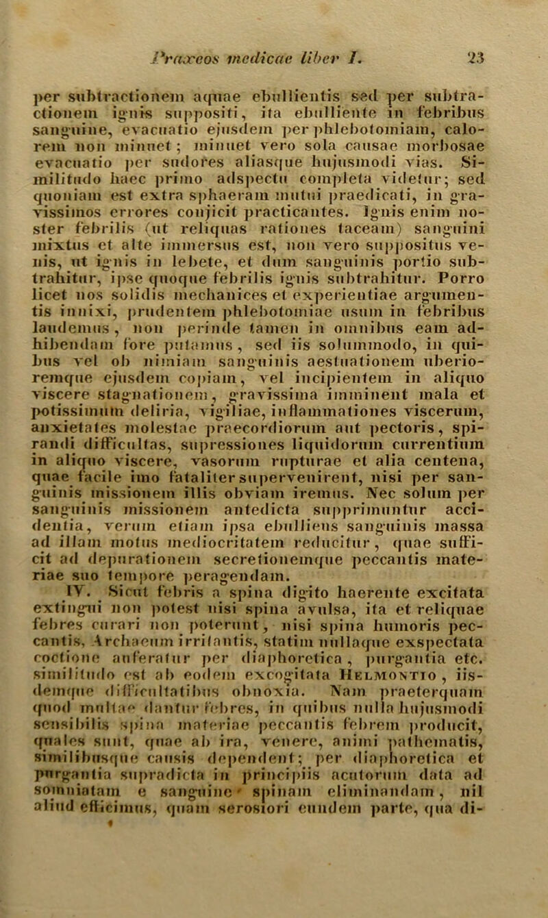 per subtractionem aquae ebullientis seel per subtra- ctionem ignis suppositi, ita ebiilli'ente in febribus sanguine, evacuatio ejusdein per phlebotomiam, calo- rem non minuet ; minuet vero sola causae morJ)osae evacuatio per sudores aliasque bujusinodi vias. Si- militudo haec priino adspectu completa videtur; sed quoniam est extra sphaeram mutui praedicati, in gra- vissiinos errores conjicit practicantes. Ignis enim no- ster febrilis (ut reliquas rationes taceain) sanguini mixtus et alte iimnersns est, non vero suppositus ve- nis, ut ignis in lebete, et dam sanguinis porlio sub- trahitur, ipse quoque febrilis ignis subtrahitur. Porro licet nos solidis mechanices et experientiae argmnen- tis innixi, prudentem ])hlebotomiae nsuin in febribus laudemus , non perinde tamen in omnibus earn ad- hibendam lore putamus , seel iis solummodo, in qui- bus vel ob nimiam sanguinis aestuationem uberio- remque ejusdein copiain, vel incipientem in aliquo viscere stagnationem, gravissima imminent mala et potissiimitn deliria, vigiliae, inflainmationes viscerum, anxietates molestae praecordiorum ant pectoris, spi- randi difficultas, supressiones liquidorum currentiuin in aliquo viscere, vasormn rupturae et alia centena, quae facile iino fataliter supervenirent, nisi per san- guinis inissionem illis obviain ireinus. Nec soluin per sanguinis inissionem antedicta suppriinuntnr acci- dentia, veruin etiam ipsa ebulJiens sanguinis inassa ad illain niotus inediocritatein reducitur, quae suffi- cit ad depurationem secretioneinque peccantis mate- riae suo tempore peragendam. 1Y. Sicut febris a spina digito liaerente excitata extingui non potest nisi spina avulsa, ita et reliquae febres ciirari non poterunt, nisi spina humoris pec- cantis, Archaeum irrilantis, statim nullaque exspectata coctione anferatur per diaphorelica , purgantia etc. similitude est ab eodem excogitata Helmontio , iis- deinque diffienltatibus obnoxia. Nam praeterquam quod mnltae dantur febres, in quibus nulla bujusinodi sensibitis spina materiae peccantis febrein producit, quales sunt, quae ab ira, venere, aniini palheinalis, siinilibusque causis dependent; per diaphorelica et pnrgantia supradicta in principiis acutorum data ad somniatain e sanguine' spin a in eliminandain , nil aliud efliciinus, quain serosiori euiidem parte, qua di-