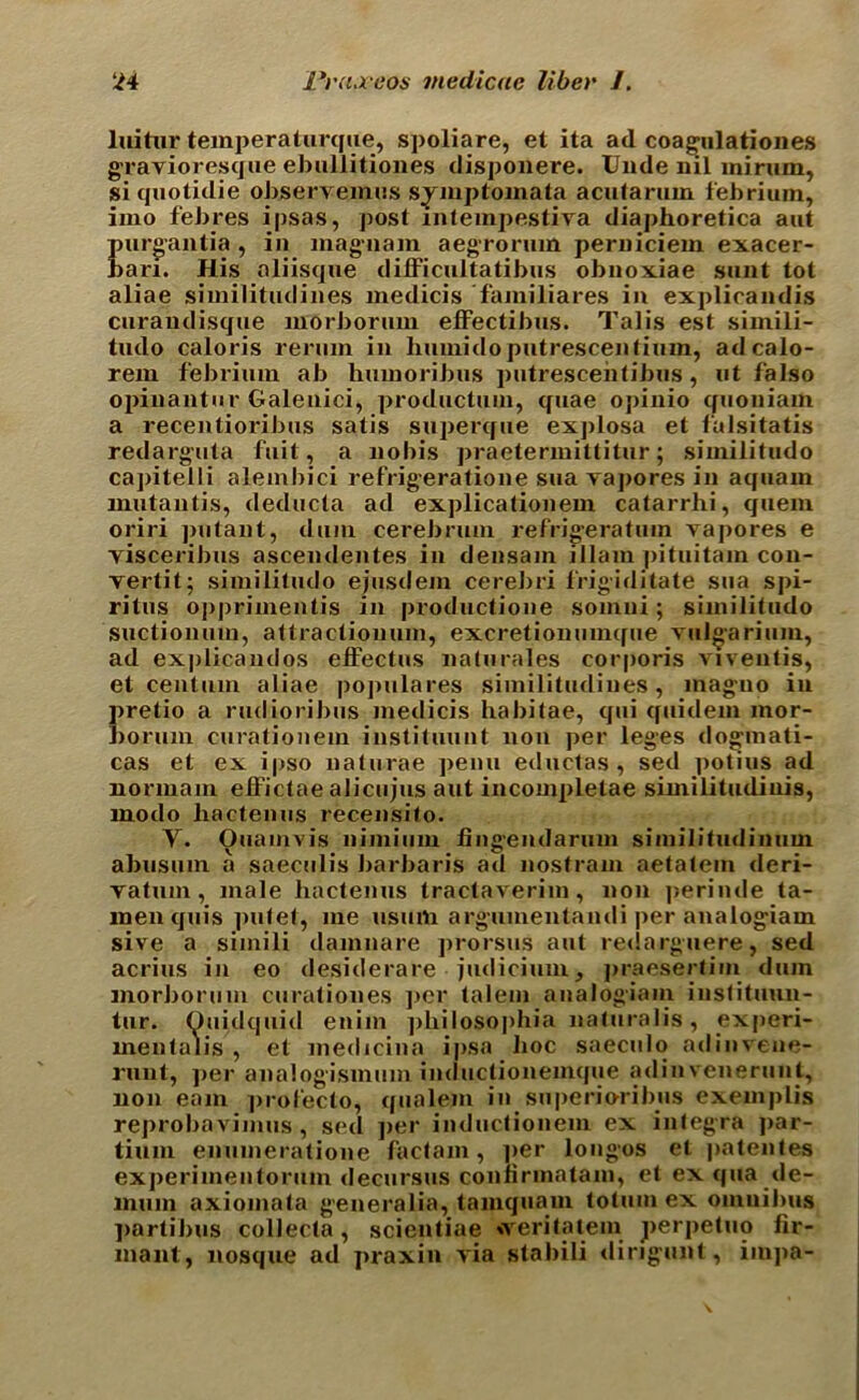 luitnr temperaturque, spoliare, et ita ad coagulationes gravioresque ebiillitiones disponere. Unde nil mirum, siqnotidie observemus symptomata acntarnin febriuin, irao febres ipsas, post mtempestiva diaphoretica aut purgantia , in magnam aegrorum perniciem exacer- bari. His oliisque difficultatibns obnoxiae sunt tot aliae similitudines medicis familiares in explicandis curaudisque morboriim efFectibus. Talis est sirnili- tudo caloris reruin in huinido putrescentium, adcalo- rem febriuin ab humoribus putrescentibus, ut falso opiuantur Galenici, productuin, quae opinio quoniam a recentioribus satis superque explosa et falsitatis redarguta fuit, a nobis praetermittitur; similitudo ca])itelli alembici refrigeratione sua yapores in aquain mutautis, deducta ad explicationem catarrlii, quem oriri putant, dum cerebrum refrigeratmn yapores e yisceribus ascendentes in densam illam pituitam con- yertit; similitudo ejusdem cerebri Frigiditate sua spi- ritus opprimentis in productione somni; similitudo suctionum, attractionum, excretionumque yulgarium, ad explicandos eiFectus nalurales corporis viveutis, et centum aliae populaces similitudines, inaguo in Iiretio a rudioribus medicis habitae, qui quidem inor- lorum curationem instituunt non per leges dogmati- cas et ex ipso naturae penu eductas , sed ]>otius ad normam efFictae alicujus aut incompletae similitudinis, modo lxactenus recensito. Y. Ouamvis nimium fingendarum similitudinum abusum a saeculis barbaris ad nostram aetatem deri- yatuin, male hactenus tractaverim, non |>erinde ta- menquis putet, me usum argumentandi per analogiam sive a simili damnare prorsus aut re<!arguere, sed acrius in eo desiderare judicium, praesertim dum morboriim curationes per talem analogiam iustituun- tur. Ouidquid enim ])hilosophia naturalis, experi- mentalis , et medicina ipsa hoc saeculo adinvene- runt, per analogismum inductionemque adinvenerunt, non earn ])rofecto, qiialem in superioribus exemplis reprobavimus, sed per inductionem ex integra par- tium enumeratione factam, ]»er longos et patentes experimentoruin decursus conlirmatam, et ex qua de- lmun axiomata generalia, tamquam totum ex omnibus ]>artibus collecta, scientiae »yeritatem perpetuo fir- mant, nosque ad praxin yia stabili dingunt, impa-