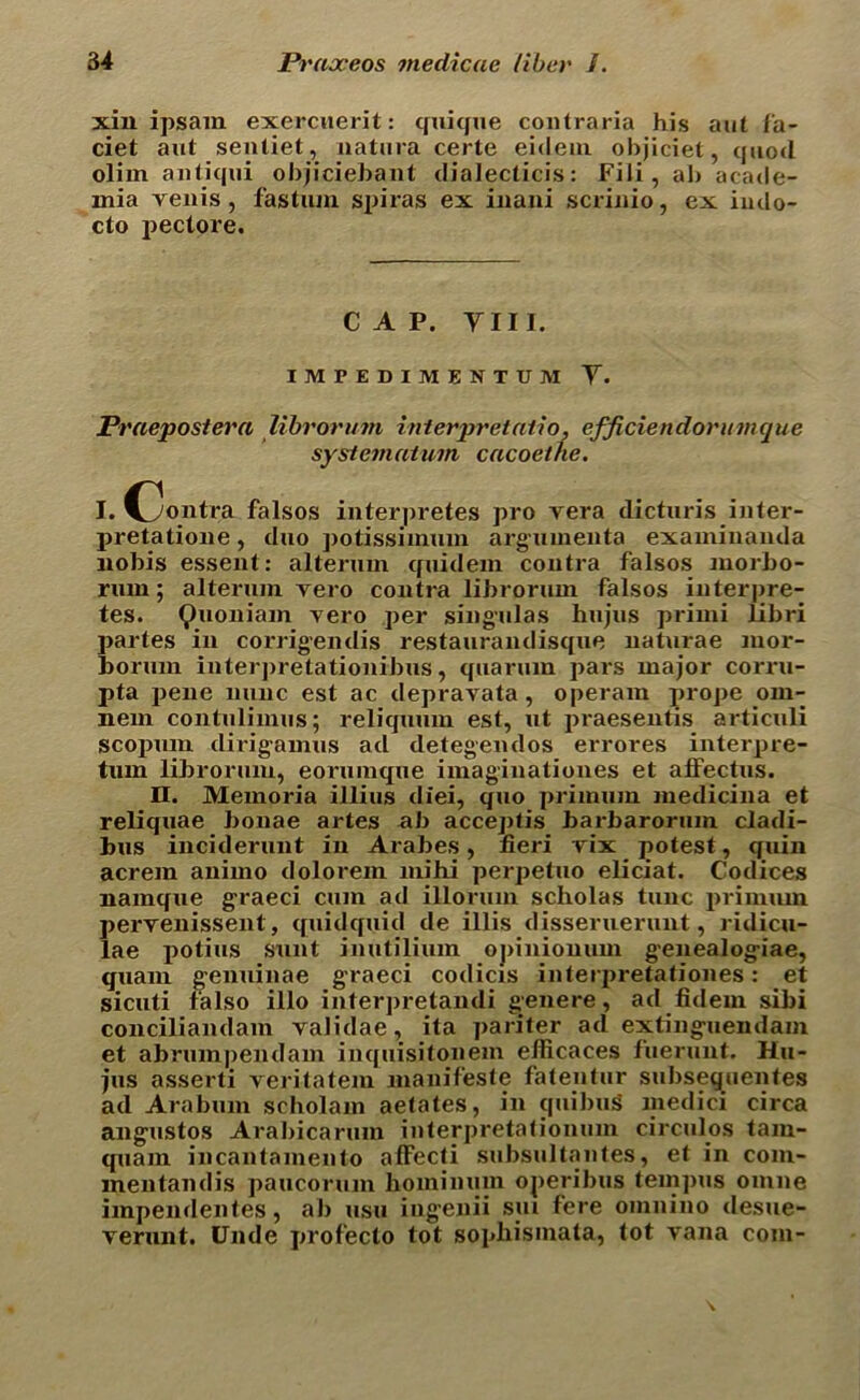 xin ipsam exerciierit: quique coiitraria his ant fa- ciet aut sentiet, natura certe eidein objiciet, quod oliin antiqui objiciebant dialectics: Fili, ab acade- mia venis , fas turn spiras ex inani scrinio, ex iiulo- cto pectore. CAP. Till. IMPEDIMENTUM Y. Praepostera librorum interpretatio, efficiendorumcjue systemaium cacoethe. I. C3ontra falsos interpretes pro vera dicturis inter- pretatioiie, duo ])otissiimun argumenta examinanda nobis essent: alterum tfuidem contra falsos morbo- rum; alterum vero contra librorum falsos interpre- tes. Quoniam vero per singulas hujus primi libri partes in corrigendis restaurandisque naturae mor- borum interpretationibus, quaruin pars major corru- pta pene nunc est ac depravata, operam prope om- nein contulimus; reliquum est, ut praesentis articuli scopum dirigamus ad detegendos errores interpre- tum librorum, eorumque imaginationes et alfectus. II. Memoria illius diei, quo primum medicina et reliquae bonae artes ab acceptis barbaroruin cladi- bus inciderunt in Arabes, fieri vix potest, quin acrem animo dolorem mi hi perpetuo eliciat. Codices namque graeci cum ad illorum scholas tunc primum pervenissent, quidquid de illis disseruerunt, ridicu- lae jjotius sunt inutilium opinionum genealogiae, quam genuinae graeci codicis interpretationes: et sicuti falso illo interpretandi genere, ad fidem sibi conciliandam validae, ita pariter ad extinguendam et abrumpendam inquisitonem efiicaces fuerunt. Hu- jus asserti veritatem manifeste fatentur subsequentes ad Araburn scholam aetates, in quibug medici circa angtistos Arabicarum interpretationum circulos tain- quam incantamento affecti subsultantes, et in com- mentandis paucorum homimun operibus tempos omne impendentes, ab usu ingenii sui fere oinnino desue- verunt. Unde profecto tot sopliisinata, tot vana com-