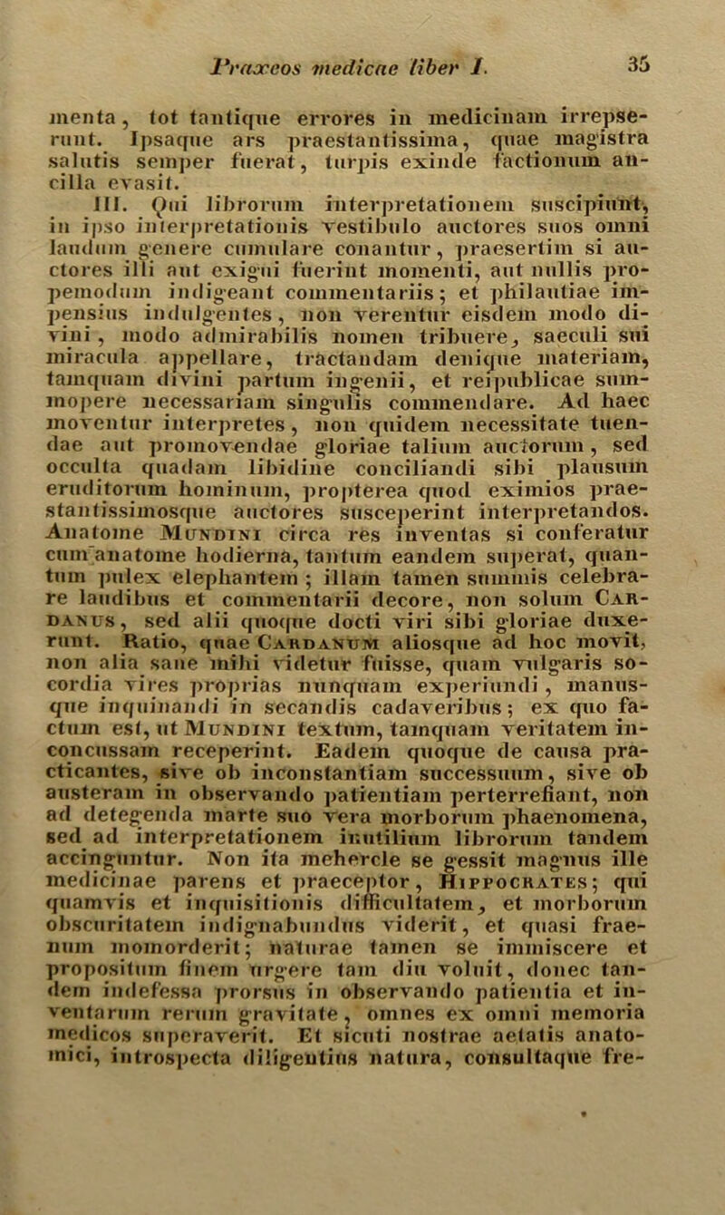 menta, tot tantique errores in medicinam irrepse- runt. Ipsacpie ars praestantissima, quae magistra salutis semper fuerat, tarpis exinde factionum an- cilla evasit. III. 9* librorum interpretationem suscipiunt, ia ipso interpretations vestibalo auctores saos ornni land am genere cumulare conantar, praesertim si au- ctores illi aat exigai t'aerint momenti, aat aallis pro- pemodam indigeant commentariis; et philaatiae im- pensias induJgenles , non verentur eisdem modo di- vini , modo admirabilis nomen tribuere_, saecali sai miracala appellare, tractaadam denique materiam, tamqaam divini partum ingenii, et reipablicae sam- inopere necessanam singulis commend are. Ad haec moventar interpretes, non qaidera necessitate taen- dae aat promovendae gloriae taliain aactoram, sed occalta qaadam libidine conciliandi sibi plausnm eraditormn hominam, propterea qaod eximios prae- stantissimosqne aactores susceperint interpretandos. Anatome Mundtni circa res iuventas si conferatur cam anatome hodierna, tan turn eandem superat, quan- ta m pulex elephantein ; illam tamen snmmis celebra- re laadibas et commentarii decore, non solum Car- danus, sed alii qaoque docti viri sibi gloriae duxe- rant. Ratio, qnae Cardanum aliosqae ad hoc movit, non alia saae mihi videtar faisse, qaam vulgaris so- cordia vires proprias nunqaam experiandi , manus- qae inqaiaandi in secandis cadaveribas; ex quo fa- ctum est, at Mundini textam, tamqaam veritatem in- con cussam receperint. Eadem qaoque de causa pra- cticantes, sive ob inconstantiam successuam, sive ob austeram in observando patientiam perterrefiant, non ad detegenda marte suo vera morboram phaenoinena, sed ad interpretationem ir.utilium librorum tandem accinguntur. Non ita mehercle se gessit magnus ille medicinae parens et praeceptor, Hippocrates; qui qaamvis et inquisitionis dimcultatem , et morboram obscuritatem iadignabandas viderit, et quasi frae- num moinorderit; naturae tamen se immiscere et propositain finein argere tarn din volait, donee tan- dem iadefessa prorsuS in observando patientia et in- veataram reram gravitate^ omaes ex oinai memoria medicos saperaverit. Et sicuti nostrae aetatis aaato- inici, iatrospecta diligentias natura, consultaque fre-