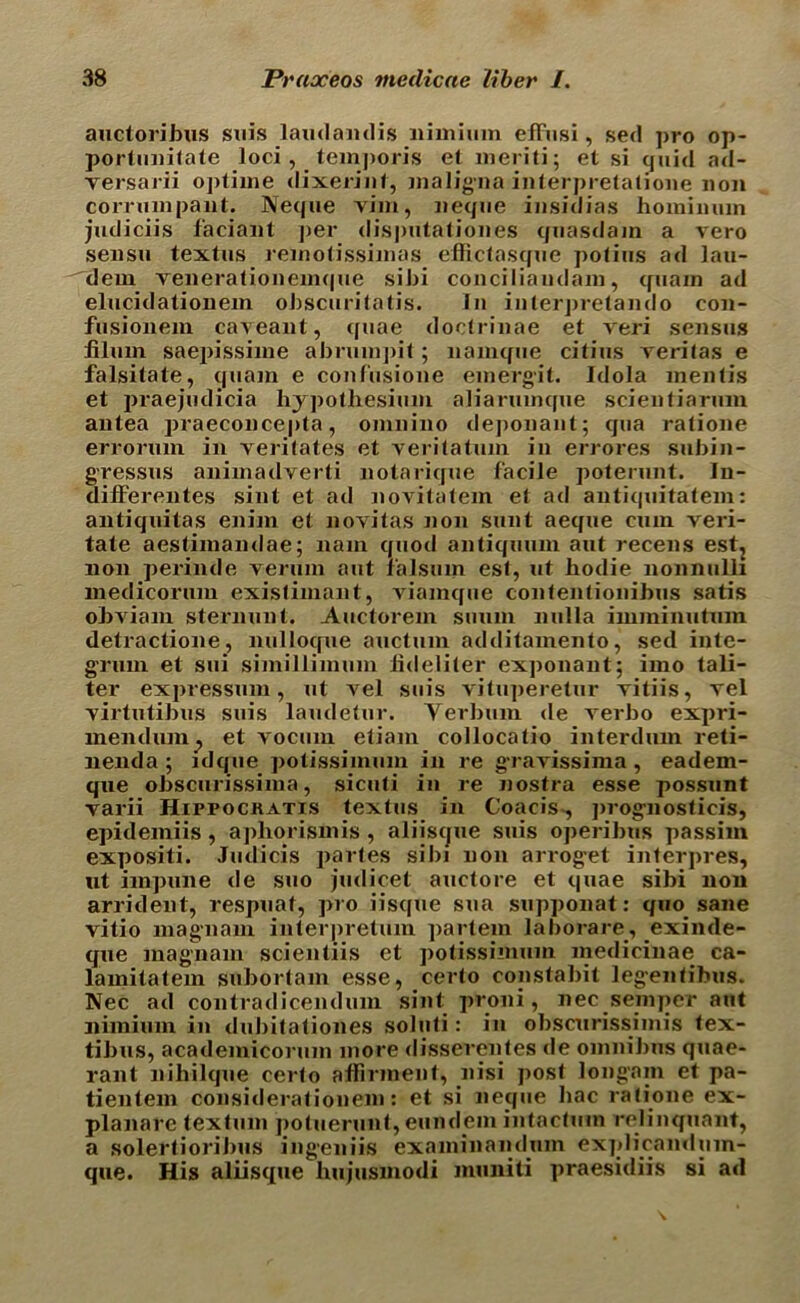 auctoribus suis laudandis nimium efFusi, sed pro op- porlimifale loci, temporis et ineriti; et si quid ad- versarii oj)tiine dixerinf, maligna interpretatione non corrumpant. Neque vim, Deque insidias homimun judiciis faciant per dis])iitatioues quasdam a vero seusu textus remotissimas effictasque potius ad lau- dem venerationemque sibi conciliandam, quam ad elucidationem obscuritntis. In inlerpretando con- fusionem caveaut, quae doctrinae et veri sensus filuin saepissime abnunpit; namque citius veritas e falsitate, quam e confusione einergit. Idola mentis et praejudicia hypothesium aliarumque scientiarum antea praeconcepta, omnino deponant; qua ratione errorum in veritates et veritatum in errores subin- gressus animadverti notarique facile poterunt. In- difFerentes sint et ad novitatem et ad antiquitatem: antiquitas enim et novitas non sunt aeque cum veri- tate aestimandae; nam quod antiquum ant recens est^ non perinde verum aut r'alsum esl, ut hodie nonnuUi medicorum exislimant, viamque contentionibus satis obviam sternunt. Auctorem suum nulla imminutuin detractione, nulloque auctum additamento, sed inte- grum et sui simillimum lideliter ex])onant; imo tali- ter expressum, ut vel suis vituperetur vitiis, vel virtutibus suis laudetur. Yerbum de verbo expri- lnendum^ et voctim etiam collocatio interdmn reti- nenda ; idque potissimum in re gravissima , eadem- que obscunssima, sicuti in re nostra esse possunt varii Hippockatis textus in Coacis-, progmosticis, epidemiis, aphorismis , aliisque suis operibus passim expositi. Judicis partes sibi non arroget interpres, ut impune de suo judicet auctore et quae sibi non arrident, respuat, pro iisque sua supponat: quo sane vitio magnain interpretum ]>artem laborare, yxirnle- que magnam scientiis et potissimum medicinae ca- lamitatem subortam esse, certo constabit leg’entibus. Nec ad contradicendum sint proni, nec semper aut nimium in dubitationes soluti: in obscurissimis tex- tibus, academicorum more disserentes de omnibus quae- rant nihilque certo affirment, nisi post longani et pa- tientem considerationem: et si neque bac ratione ex- planare textum potuerunt, eundem intactum relinquant, a solertioriJjus ingeniis examinandum explicandum- que. His aliisque hujusmodi muniti praesidiis si ad