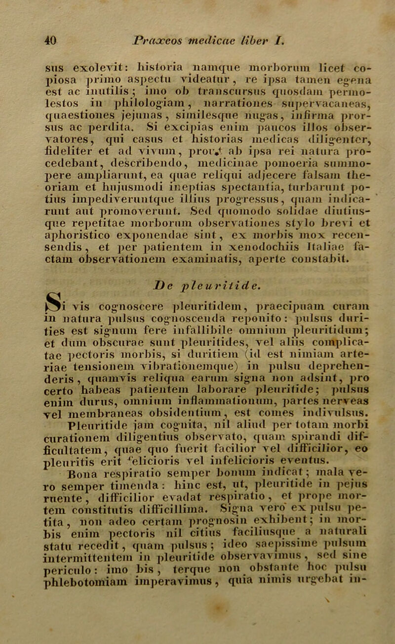 sus exolevit: historia namque inorborum licet co- piosa primo aspectu videalur, re i])sa tainen egena est ac imitilis ; imo ob transcursus quosdam permo- lestos in philologiam , narrationes snpervacaneajs, quaestiones jejunas, simiiesque nugas, infinna pror- sus ac perdita. Si excipias enim paucos illos obser- yatores, cjni casus et historias medicas diligentcr, iideliter et ad vivnm, proiV ab ipsa rei natura pro- cedebant, describendo, xnedicinae pomoeria stninno- pere ainplianmt, ea quae reliqui adjecere lalsam the- oriam et hujusmodi ineptias spectantia, turbarunt po- tius impediveruntque iliins progresses, quam indica- runt ant promorerunt. Sed quomodo solidae diutius- qxie repetitae inorborum obseryationes stjlo breyi et ai>horistico exponendae sint, ex morbis inox recen- sendis, et per patientem in xenodochiis Italiae fa- ctam obseryationem examinafis, aperte constabit. De pie uritide. Si vis cogmoscere pleuritidem, praecipuam curam in natura pulsus cognoscenda reponito: jnilsus duri- ties est siguum fere infallibile omnium pleuritidiun; et dum obscurae sunt pleuritides, yel aliis complica- tae pectoris morbis, si duritiem (id est nimiam arte- riae tensionem yibrationemque) in pulsu deprehen- deris , quamvis reliqua earum sign a non adsint, pro certo habeas patientem laborare pleurifide; ]mlsus enim durus, omnium inflammationum, jiartes neryeas vel membraneas obsidentium, est comes indivnlsus. Pleuritide iam cognita, nil alirnl per totam inorbi curationem diligentius observato, quam spirandi dif- jGcultatem, quae quo fuerit facilior yel tliificilior, eo pleuritis erit ^'elicioris yel infelicioris eventus. Bona res])iratio semper bonum indicat; mala ye- ro semper timenda: liinc est, ut, pleuritide in pejus ruente , difficilior evadat respiratio, et ]»rope mor- tem constitutis difficillima. Sig’na vero ex pulsu pe- tita , non adeo certain prognosin exhibent; iu mor- bis enim pectoris nil citius faciliusque a naturali statu recedit, quam pulsus ; ideo saepissime pul sum intermittentem in pleuritide observavimus, sed sine periculo: imo bis, terque non obstante hoc pulsu phlebotomiam imperavimus, quia nimis urge bat in-