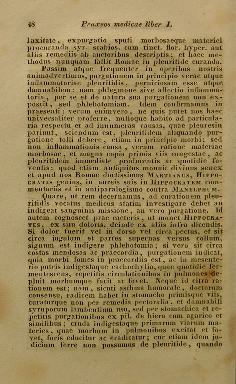 laxitate, expurgatio spuli morbosaeque materiei procuranda syr. scabios. cum tinct. ilor. hyper, aut aliis remediis ah auctoribus descriptis; et haec me- thodus nun qua in fallit Roinae in jileurilide curanda. Passim atque frequenter in operibus nostris animadvertimus, purgationem in principio rerae atque inilammatoriae pleuritidis, perniciosam esse atque damnabilem: nam phlegmone sire affectio inflainma- toria , per se et de natura sua purgationem non ex- poscit, sed phlebotomiam. Idem coufirinamus in praesenti : renim eniinvero , ne quis putet nos haec universaliter proferre, nulloque habito ad particula- ria respectu et ad innumeras causas, quae pleuresin pariunt, sciendum est, pleuritidem aliquando pur- gatione tolli debere, etiam in principio morbi; sed non inBainmationis causa , rerum ratione materiae morbosae , et magma copia primis riis congestae , ac pleuritidem immediate producentis ac quotidie fo- rentis: quod etiam antiquitus monuit dirinus senex et apud nos Roinae doctissimus Martunus, Hippo- CRatis genius, in aureis suis in Hippocratem com- mentariis et in antiparalogismo contra Manelphum. Quare, ut rein decernamus, ad curationem pleu- ritidis vocatus medicus statim inrestigare debet an indigeat sanguinis missione, an rero purgatione. Id autem cognoscet prae caeteris , ut monet Hippocra- tes, ex situ doloris, deinde ex aliis infra dicendis. Si dolor fuerit rel in dorso rel circa pectus, et sit circa juguluin et partes supernas rersus colluin, signum est indigere phlebotomia ; si rero sit circa costas mendosas ac praecordia, purgationem indicat, quia inorbi fomes in praecordiis est, ac in mesente- rio putris indigestaque cachochylia, quae quotidie fer- mentescens, repetitis circulationibus in pulmones de- pluit morbumque facit ac foret. Neque id citra ra- tionem est; nam, sicuti asthma humorale, doctorum consensu, radicem liabet in stomacho primisque riisj curaturque non ]>er remedia pectoralia*, et damnabili syruporum lambentium usu, sed j>er stoinachica et re- petitis purgationibus ex pi 1. de hiera cum agarico et similibus ; cruda indigestaque primarum via rum ma- teries, quae morbum in puhnouibus excitat et fo- ret, foris educitur ac eradicatin'; cur etiam idem ju- dicium ferre non possumus de pleuritide, quando