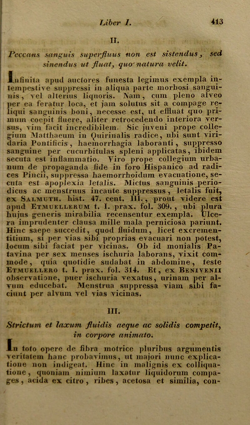 II. Pcccans sanguis superfinus non est sistendus, sed sinendus ut fluat, quo' natura velit. lufiuita apud auctores fuuesta legimus exempla iii- tempestive suppressi in aliqna parte morbosi sangui- nis, vel alterius liquoris. Nam, cum pleno aiveo per ea feratur loca, et jam solutus sit a compage re- liqui sanguinis boni, necesse est, ut effluat quo pri- mum coenit fiuere, aliter retrocedendo interiora ver- sus, vim facit ineredibilem. Sic juveni prope colle- gium Matthaeum in Quirinalis radice, ubi sunt viri- daria Pontificis , haemorrhagia laboranti , suppresso sanguine per cucurbitulas spleni applicatas, ibidem secuta est inflammatio. Tiro prope collegium urba- num de propaganda fide in foro Hispanico ad radi- ces Pincii, suppressa haemorrhoidum evacxiatione, se- cuta est apoplexia letalis. Mictus sanguinis perio- dicus ac menstruus incaute suppressus, letalis fiiit, ex Salmuth. hist. 47. cent. III., prout videre est apud Etmuellerum t. I. prax. fol. 309. , ubi plura hujus generis mirabilia recensentur exempla. IJlce- ra iinprudenter clausa mille mala perniciosa pariunt. Hinc saepe succedit, quod fluidum, licet excremen- titium, sx per vias sibi proprias evacuari non potest, locum sibi faciat per vicinas. Ob id monialis Pa- tavina per sex menses ischuria laborans, vixit com- mode, quia quotidie sudabat in abdomine, teste Etmuellero t. I. prax. fol. 314. Et, ex Benivenii observatione, ptier ischuria vexatus, urinam per al- vum educebat. Menstrua suppressa viam sibi fa- ciunt per alvum vel vias vicinas. III. Strictum et lax urn fluidis aeque ac solidis competit, in corpore animato. In tofo opere de fibra motrice pluribus argumentis veritatein banc probavimus, ut majori nunc ex])lica- tione non indigeat. Hinc in malignis ex colliqua- tione, quoniam nimium laxatur liquidorum compa- ges, acida ex citro, ribes, acetosa et similia, con-