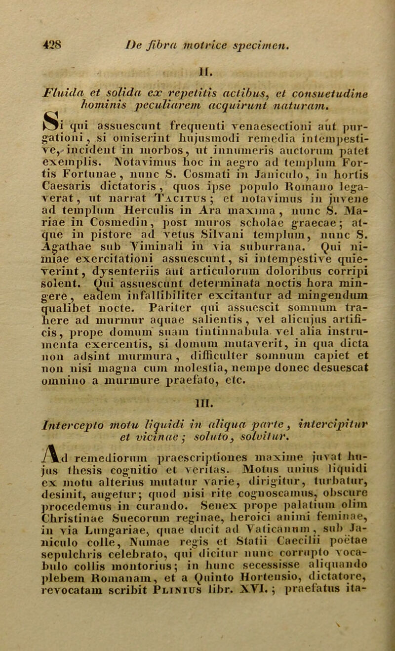 ir. Flnida et soiida ex repelilis actibus, el consueiudine hominis peculiarem acquirunt naturain. l3i qui assuescunt frequenli venaesectioni aut pur- gation i, si omiserint liujusmodi remedia intempesti- ve, incident in morbos, ut inmimeris auctonun patet exemplis. Notavimus hoc in aegro ad templum For- tis Fortnnae, mine S. Cosmati in Janiculo, in hortis Caesaris dictatoris , qnos i])se populo Romano lega- verat, ut narrat Tacitus ; et notavimus in juvene a<l templum Herculis in Ara maxima, nunc S. 31a- riae in Cosmedin, post niuros scholae graecae; at- que in pistore ad vetus Silvani templum, nunc S. Agathae sub Yimiuali in via suburrana. Qui ni- imae exercitationi assuescunt, si intempestive quie- Terint, dysenteriis aut articulorum dolorihus corripi solent. Oui assuescunt determinata noctis hora min- gere, eatlem infallibiliter excitantur ad mingenduin qualibet nocte. Pariter qui assuescit sommun tra- here ad murmur aquae salientis , vel alicujus artifi- cis, prope domain suam tintinnabula. vel alia instru- menta exercentis, si donuun mutaverit, in qua dicta non adsint murmura, difficulter sommun capiet et non nisi magma cum molestia, nempe donee desuescat omnino a nuirinure praefato, etc. III. Interccplo moiu liquid,i in aliqua parte > intcrcipitur et vicinae j sola to, solvit ur. Ad remediorum praescriptiones maxime juvat hu- jns thesis cognitio et ventas. Motus unius liquidi ex motu alterius mntatur varie, dirig*itur, turbatur, desinit, augetur; quod nisi rite cognoscamus, obscure procedemus in curando. Senex ]irope palatium olim Christinae Suecorum reginae, heroici aniini feminae, in via Lungariae, quae dlicit ad Yaticannm , sub Ja- niculo colie, Numae regis et Statii Caecilii poetae sepulchris celebrato, qui dicitur nunc corrupto voca- bulo collis inontorius; in hunc secessisse aliquando plebem Romanam, et a Quinto Horteusio, dictatore, revocatam scribit Plihius libr. XYI.; praetatus ita-