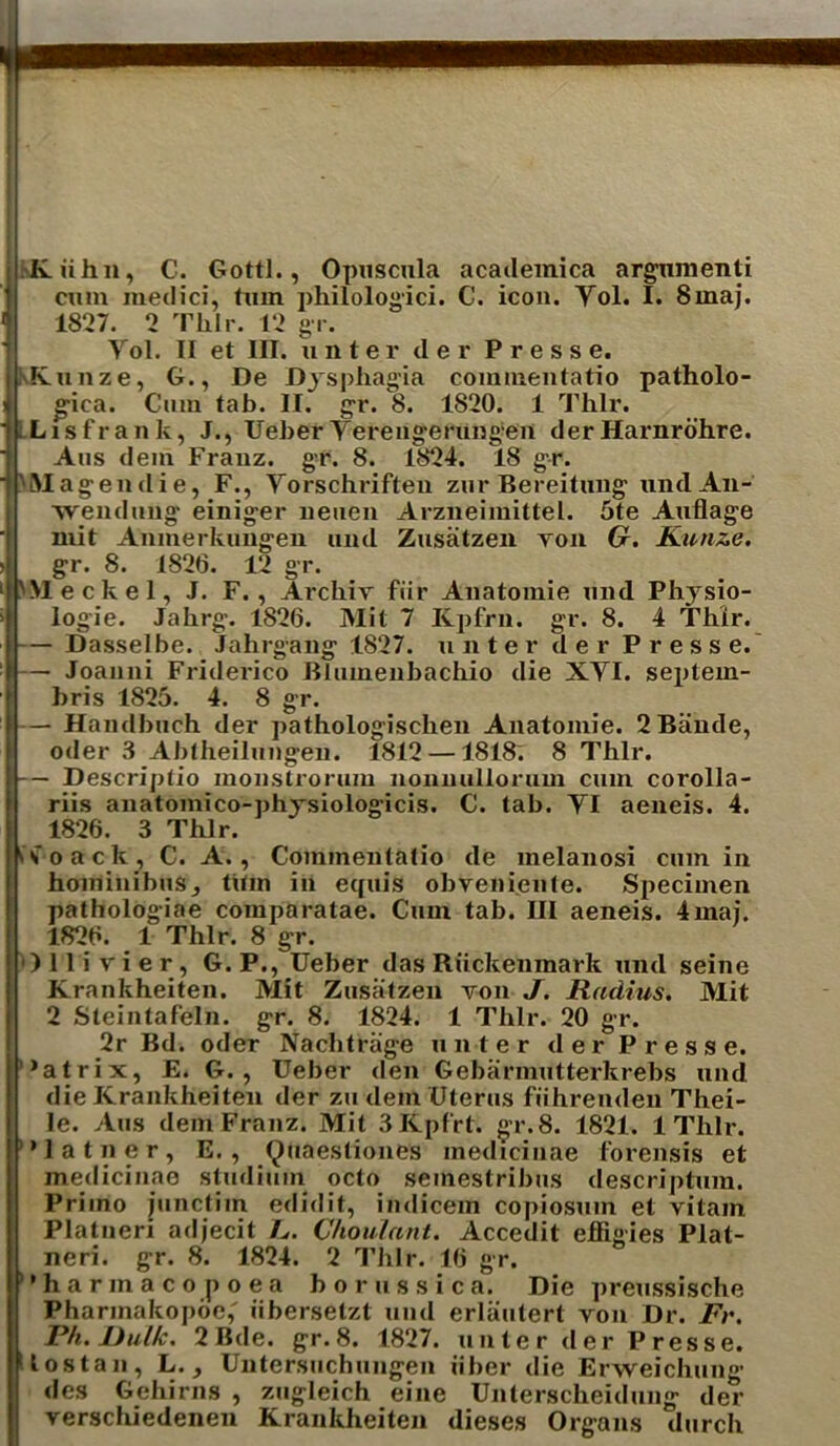 I— Dasselbe. Jahrgang — Joanni Friderico gr. pa Abtheilungen. iihn, C. Gotti., Opuscula acadeinica argnmenti cum medici, turn philologici. C. icon. Yol. I. 8maj. 1827. 2 Tlxlr. 12 gr. Yol. II et III. unter der Presse. Kunze, G., De Dysphagia commentatio patholo- gica. Cum tab. II. gr. 8. 1820. 1 Thlr. Lis frank, J., Ueber Yerengerungen der Harnrohre. Aus dein Franz, gr. 8. 1824. 18 gr. Magendie, F., Yorschriften zur Bereitung und An- •wendung- einiger neuen Arzneimittel. 5te Auflage mit Amnerkungeu und Zusatzen yon G. Kunze. gr. 8. 1826. 12 gr. 'Meckel, J. F. , Archiv fiir Anatomie und Physio- 1827. unter der Presse. Blumeubachio die XYI. septein- bris 1825. 4. 8 — Handbuch der pathologischen Anatomie. 2Bande, oder 3 Abtheilungen. 1812 — 1818. 8 Thlr. — Descriptio monslrorum nonnullorum cum corolla- riis anatomico-physiologicis. C. tab. YI aeneis. 4. 1826. 3 Thlr. h o a c k , C. A., Commentatio de melanosi cumin hominibus, thin in equis obveniente. Specimen pathologiae comparatae. Cum tab. Ill aeneis. 4mai. 1826. 1 Thlr. 8 gr. Ollivier, G.P., Ueber das Riickenmarlt und seine Krankheiten. Mit Zusatzen von J. Radius. Mit 2 Steintafeln. gr. 8. 1824. 1 Thlr. 20 gr. 2r Bd. oder Nachtriige (inter der Presse. '*atrix, E. G. , Ueber den Gebarmutterkrebs und die Krankheiten der zu dem Uterus fiihrenden Thei- le. Aus dem Franz. Mit 3Kpfrt. gr. 8. 1821. 1 Thlr. latner, E., (^uaestiones medicinae forensis et medicinae studium octo seinestribus descriptum. Priino junctim edidit, indicem copiosum et vitain Platneri adjecit 1^. Choulant. Accedit effigies Plat- neri. gr. 8. 1824. 2 Thlr. 16 gr. harmacopoea borussica. Die preussische Pharmakopoe,' iibersetzt und erlautert von Dr. Fr. Ph. JJul/c. 2 Bde. gr.8. 1827. (inter der Presse. t os tan, L. des Gehirns Untersuchungen zugleich iiber die Erweichung eine Unterscheidung verschiedenen Krankheiten dieses ~ Organs der durch