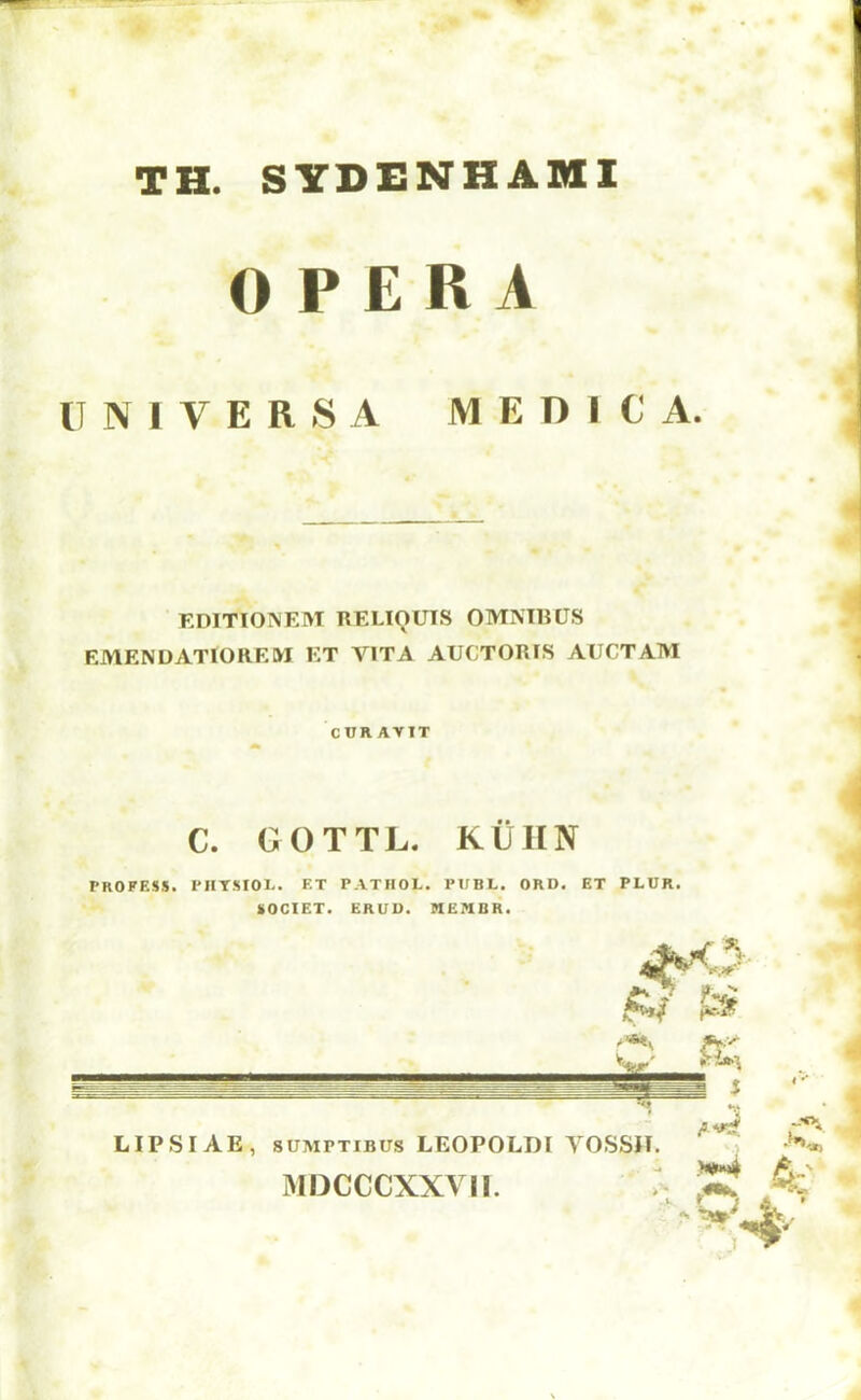 TH. SYDENHAMI OPERA 11 N 1 V E R S A M E D I C A. EDITIONEM RELIOUIS OMMHUS EMENDATIOREM ET VITA AUCTORIS AUCTAM CURAVTT C. OOTTL. KiillN PROFESS. PHTSIOL. ET PATHOL. PUBL. ORD. ET PLUR. SOCIET. ERUU. MEnBR. LIPSI AE, 8UMPTIBUS LEOPOLDi yossn. MDCCCXXVIl. .c ■r* 4;